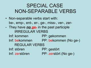 SPECIAL CASE  NON-SEPARABLE VERBS Non-separable verbs start with: be-, emp-, ent-, er-, ge-, miss-, ver-, zer- They have  no  ge-  in the past participle IRREGULAR VERBS Inf: kommen PP: gekommen Inf:  be kommen PP:  be kommen (No ge-) REGULAR VERBS Inf: st ören PP: gestört Inf:  zer stören PP:  zer stört (No ge-) 