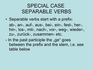 SPECIAL CASE  SEPARABLE VERBS Separable verbs start with a prefix: ab-, an-, auf-, aus-, bei-, ein-, fest-, her-, hin-, los-, mit-, nach-, vor-, weg-, wieder-, zu-, zurück-, zusammen- etc. - In the past participle the „ge“ goes between the prefix and the stem, i.e. see table below 