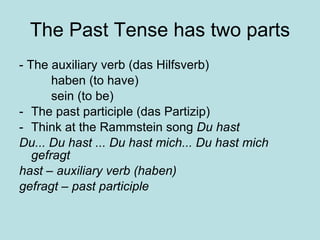 The Past Tense has two parts - The auxiliary verb (das Hilfsverb)  haben (to have) sein (to be) The past participle (das Partizip) Think at the Rammstein song  Du hast Du... Du hast ... Du hast mich... Du hast mich gefragt hast – auxiliary verb (haben) gefragt – past participle 