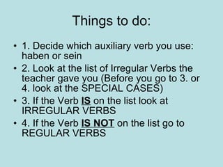 Things to do: 1. Decide which auxiliary verb you use: haben or sein 2.  Look at the list of Irregular Verbs the teacher gave you (Before you go to 3. or 4. look at the SPECIAL CASES) 3. If the Verb  IS  on the list look at  IRREGULAR VERBS 4. If the Verb  IS NOT  on the list go to REGULAR VERBS 