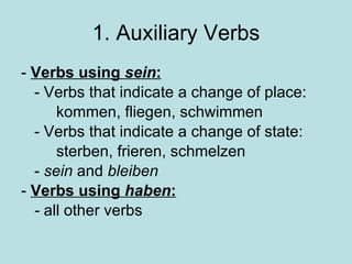 1. Auxiliary Verbs -  Verbs using  sein : - Verbs that indicate a change of place: kommen, fliegen, schwimmen - Verbs that indicate a change of state: sterben, frieren, schmelzen -  sein  and  bleiben  -  Verbs using  haben : -  all other verbs 