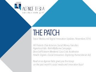 THE PATCH Social Media and Digital Innovation Updates. November 2014. 
HK Protests Chat Activism. Social Money Transfers. 
Hyperlocal Ads. NotInMyName Campaign. 
Dove Self-Esteem Weekend. Coca Cola Accelerator. 
Hitachi Digital x Social Innovation. Digitizing Humanitarian Aid. 
Read on as Agence Tesla gives you the scoop 
on the past month’s social media and innovation buzz! 
 