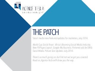 THEPATCH
Social media new features/updates for marketers.July 2014.
World Cup Social Fever. Africa’s Booming Social Media Industry.
New FB Pages Layout. Google My Business. Pinterest ads for SMEs
Social Media Picture Size Updates July 2014.
There’s so much going on, but fret not we’ve got you covered.
Read on, Agence Tesla willl show you the way.
 