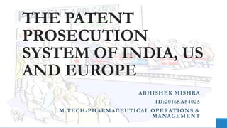 THE PATENT
PROSECUTION
SYSTEM OF INDIA, US
AND EUROPE
ABHISHEK MISHRA
ID:2016SA84025
M.TECH-PHARMACEUTICAL OPERATIONS &
MANAGEMENT
 
