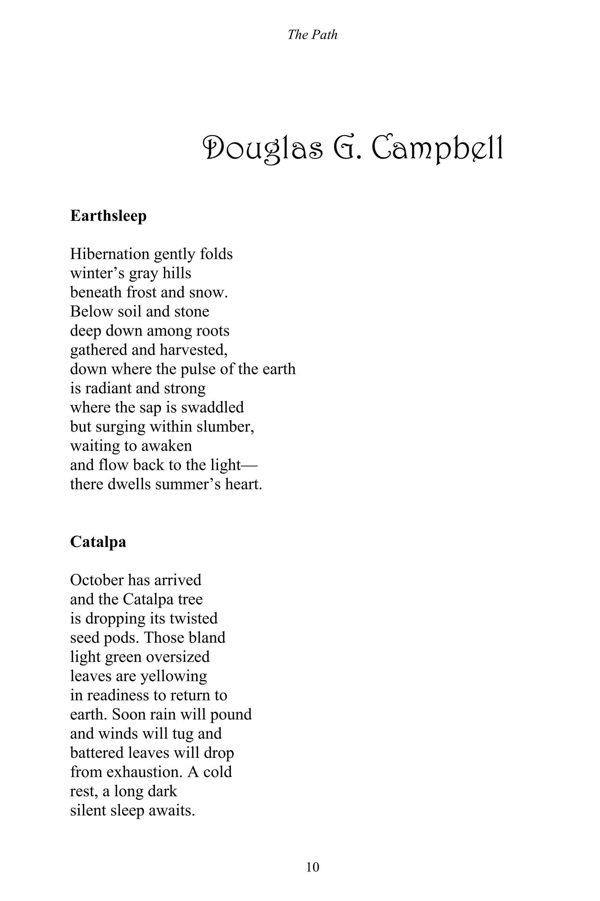 The Path
10
Douglas G. Campbell
Earthsleep
Hibernation gently folds
winter’s gray hills
beneath frost and snow.
Below soil and stone
deep down among roots
gathered and harvested,
down where the pulse of the earth
is radiant and strong
where the sap is swaddled
but surging within slumber,
waiting to awaken
and flow back to the light—
there dwells summer’s heart.
Catalpa
October has arrived
and the Catalpa tree
is dropping its twisted
seed pods. Those bland
light green oversized
leaves are yellowing
in readiness to return to
earth. Soon rain will pound
and winds will tug and
battered leaves will drop
from exhaustion. A cold
rest, a long dark
silent sleep awaits.
 