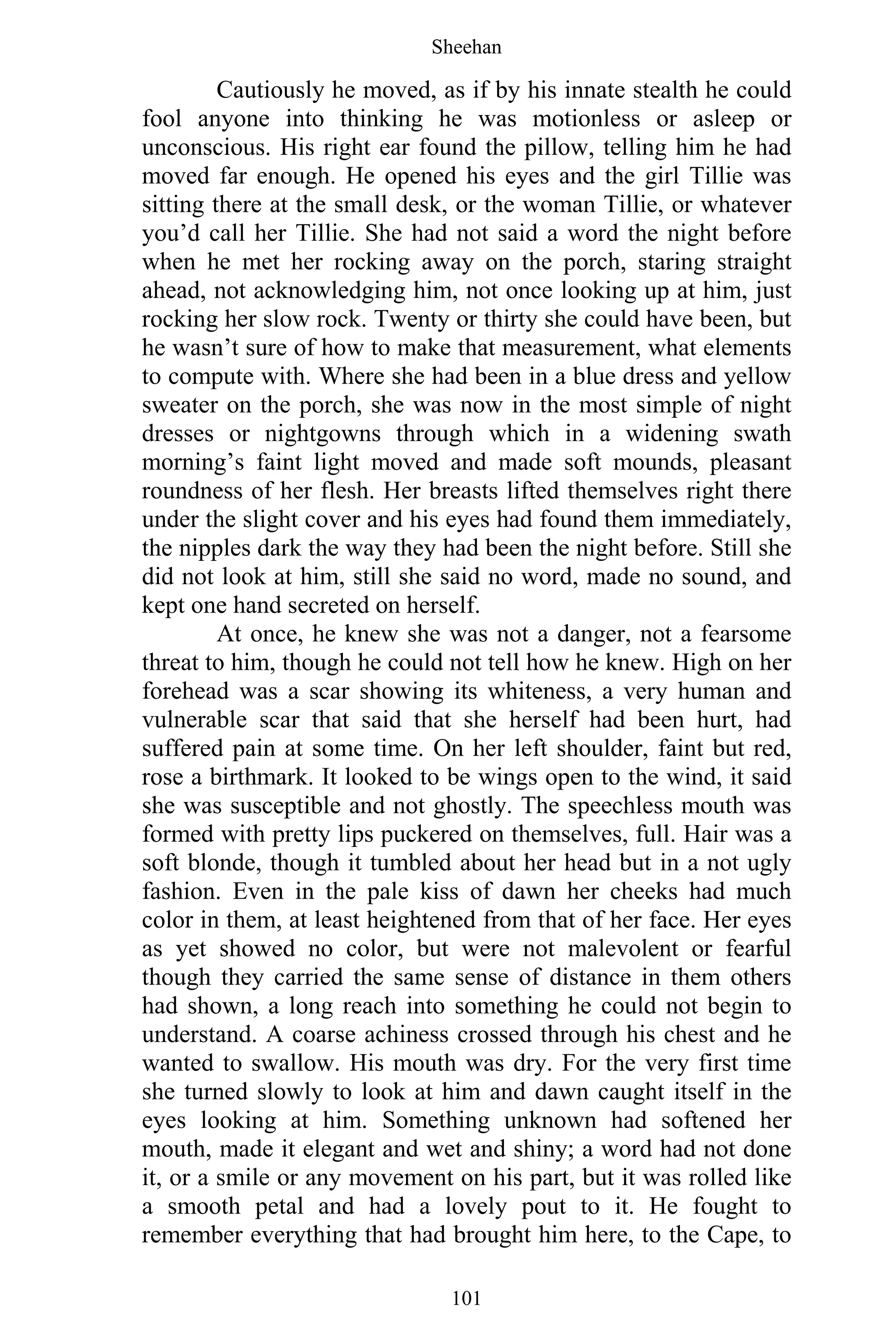 Sheehan
101
Cautiously he moved, as if by his innate stealth he could
fool anyone into thinking he was motionless or asleep or
unconscious. His right ear found the pillow, telling him he had
moved far enough. He opened his eyes and the girl Tillie was
sitting there at the small desk, or the woman Tillie, or whatever
you’d call her Tillie. She had not said a word the night before
when he met her rocking away on the porch, staring straight
ahead, not acknowledging him, not once looking up at him, just
rocking her slow rock. Twenty or thirty she could have been, but
he wasn’t sure of how to make that measurement, what elements
to compute with. Where she had been in a blue dress and yellow
sweater on the porch, she was now in the most simple of night
dresses or nightgowns through which in a widening swath
morning’s faint light moved and made soft mounds, pleasant
roundness of her flesh. Her breasts lifted themselves right there
under the slight cover and his eyes had found them immediately,
the nipples dark the way they had been the night before. Still she
did not look at him, still she said no word, made no sound, and
kept one hand secreted on herself.
At once, he knew she was not a danger, not a fearsome
threat to him, though he could not tell how he knew. High on her
forehead was a scar showing its whiteness, a very human and
vulnerable scar that said that she herself had been hurt, had
suffered pain at some time. On her left shoulder, faint but red,
rose a birthmark. It looked to be wings open to the wind, it said
she was susceptible and not ghostly. The speechless mouth was
formed with pretty lips puckered on themselves, full. Hair was a
soft blonde, though it tumbled about her head but in a not ugly
fashion. Even in the pale kiss of dawn her cheeks had much
color in them, at least heightened from that of her face. Her eyes
as yet showed no color, but were not malevolent or fearful
though they carried the same sense of distance in them others
had shown, a long reach into something he could not begin to
understand. A coarse achiness crossed through his chest and he
wanted to swallow. His mouth was dry. For the very first time
she turned slowly to look at him and dawn caught itself in the
eyes looking at him. Something unknown had softened her
mouth, made it elegant and wet and shiny; a word had not done
it, or a smile or any movement on his part, but it was rolled like
a smooth petal and had a lovely pout to it. He fought to
remember everything that had brought him here, to the Cape, to
 