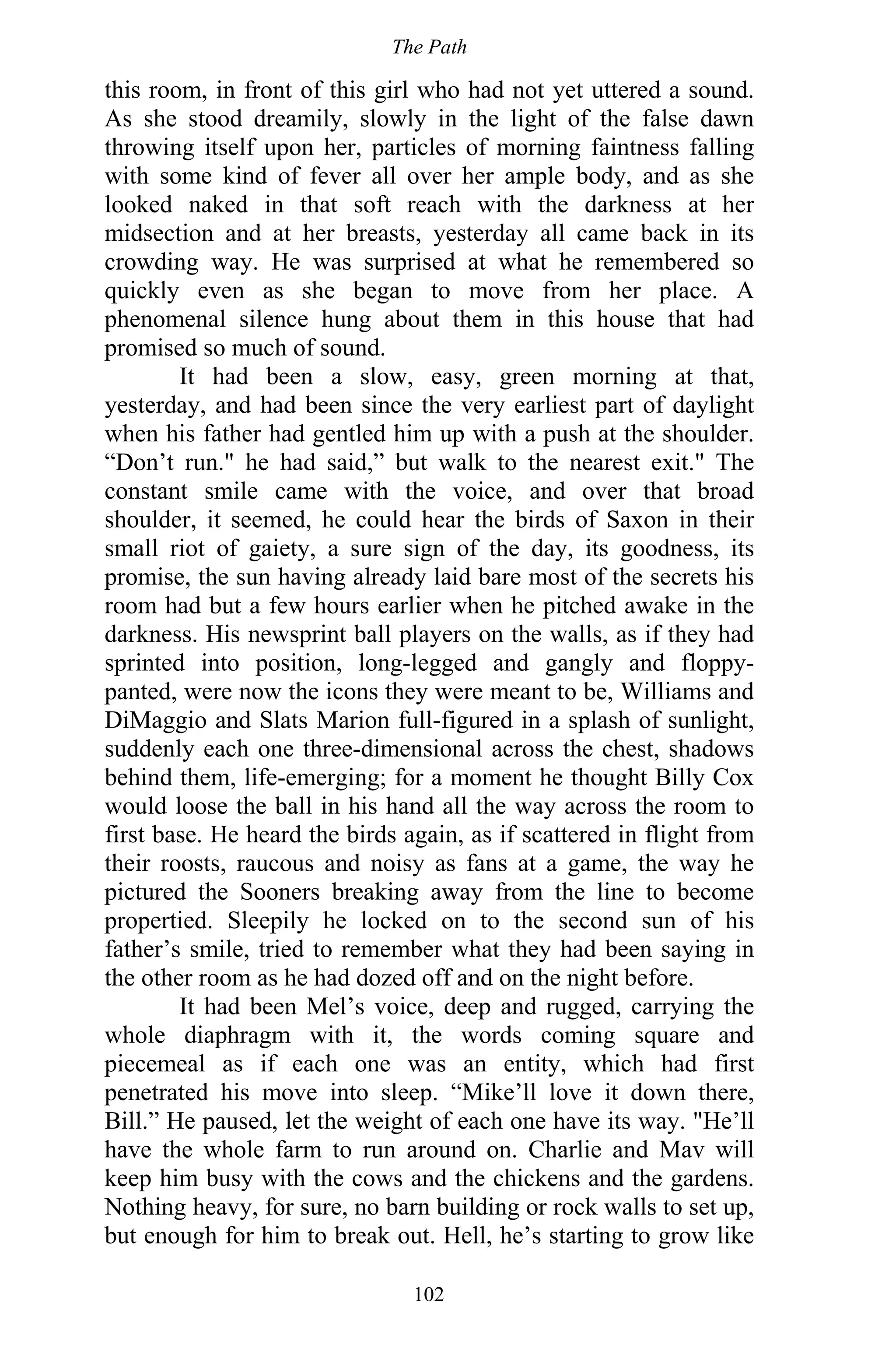 The Path
102
this room, in front of this girl who had not yet uttered a sound.
As she stood dreamily, slowly in the light of the false dawn
throwing itself upon her, particles of morning faintness falling
with some kind of fever all over her ample body, and as she
looked naked in that soft reach with the darkness at her
midsection and at her breasts, yesterday all came back in its
crowding way. He was surprised at what he remembered so
quickly even as she began to move from her place. A
phenomenal silence hung about them in this house that had
promised so much of sound.
It had been a slow, easy, green morning at that,
yesterday, and had been since the very earliest part of daylight
when his father had gentled him up with a push at the shoulder.
“Don’t run." he had said,” but walk to the nearest exit." The
constant smile came with the voice, and over that broad
shoulder, it seemed, he could hear the birds of Saxon in their
small riot of gaiety, a sure sign of the day, its goodness, its
promise, the sun having already laid bare most of the secrets his
room had but a few hours earlier when he pitched awake in the
darkness. His newsprint ball players on the walls, as if they had
sprinted into position, long-legged and gangly and floppy-
panted, were now the icons they were meant to be, Williams and
DiMaggio and Slats Marion full-figured in a splash of sunlight,
suddenly each one three-dimensional across the chest, shadows
behind them, life-emerging; for a moment he thought Billy Cox
would loose the ball in his hand all the way across the room to
first base. He heard the birds again, as if scattered in flight from
their roosts, raucous and noisy as fans at a game, the way he
pictured the Sooners breaking away from the line to become
propertied. Sleepily he locked on to the second sun of his
father’s smile, tried to remember what they had been saying in
the other room as he had dozed off and on the night before.
It had been Mel’s voice, deep and rugged, carrying the
whole diaphragm with it, the words coming square and
piecemeal as if each one was an entity, which had first
penetrated his move into sleep. “Mike’ll love it down there,
Bill.” He paused, let the weight of each one have its way. "He’ll
have the whole farm to run around on. Charlie and Mav will
keep him busy with the cows and the chickens and the gardens.
Nothing heavy, for sure, no barn building or rock walls to set up,
but enough for him to break out. Hell, he’s starting to grow like
 