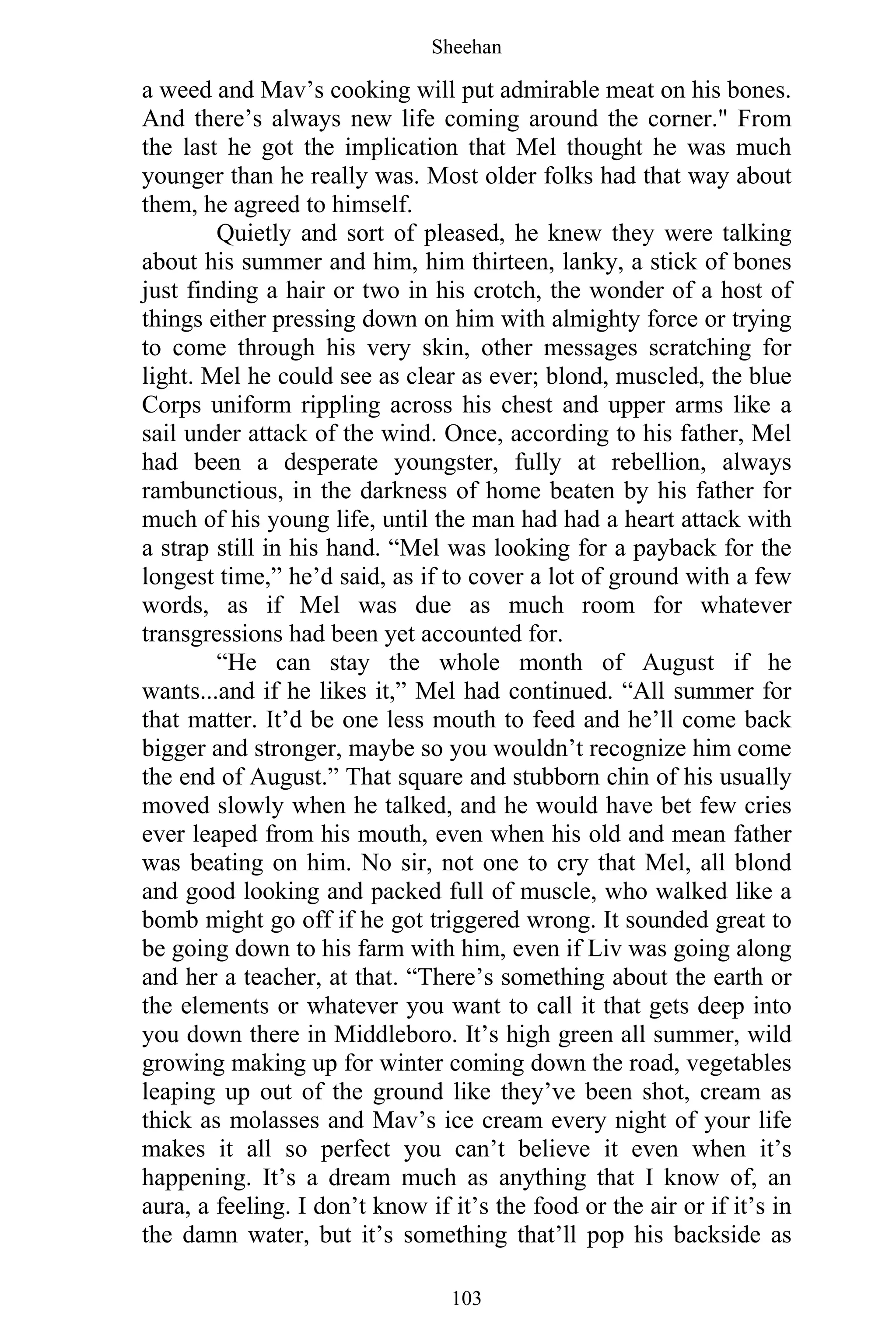 Sheehan
103
a weed and Mav’s cooking will put admirable meat on his bones.
And there’s always new life coming around the corner." From
the last he got the implication that Mel thought he was much
younger than he really was. Most older folks had that way about
them, he agreed to himself.
Quietly and sort of pleased, he knew they were talking
about his summer and him, him thirteen, lanky, a stick of bones
just finding a hair or two in his crotch, the wonder of a host of
things either pressing down on him with almighty force or trying
to come through his very skin, other messages scratching for
light. Mel he could see as clear as ever; blond, muscled, the blue
Corps uniform rippling across his chest and upper arms like a
sail under attack of the wind. Once, according to his father, Mel
had been a desperate youngster, fully at rebellion, always
rambunctious, in the darkness of home beaten by his father for
much of his young life, until the man had had a heart attack with
a strap still in his hand. “Mel was looking for a payback for the
longest time,” he’d said, as if to cover a lot of ground with a few
words, as if Mel was due as much room for whatever
transgressions had been yet accounted for.
“He can stay the whole month of August if he
wants...and if he likes it,” Mel had continued. “All summer for
that matter. It’d be one less mouth to feed and he’ll come back
bigger and stronger, maybe so you wouldn’t recognize him come
the end of August.” That square and stubborn chin of his usually
moved slowly when he talked, and he would have bet few cries
ever leaped from his mouth, even when his old and mean father
was beating on him. No sir, not one to cry that Mel, all blond
and good looking and packed full of muscle, who walked like a
bomb might go off if he got triggered wrong. It sounded great to
be going down to his farm with him, even if Liv was going along
and her a teacher, at that. “There’s something about the earth or
the elements or whatever you want to call it that gets deep into
you down there in Middleboro. It’s high green all summer, wild
growing making up for winter coming down the road, vegetables
leaping up out of the ground like they’ve been shot, cream as
thick as molasses and Mav’s ice cream every night of your life
makes it all so perfect you can’t believe it even when it’s
happening. It’s a dream much as anything that I know of, an
aura, a feeling. I don’t know if it’s the food or the air or if it’s in
the damn water, but it’s something that’ll pop his backside as
 