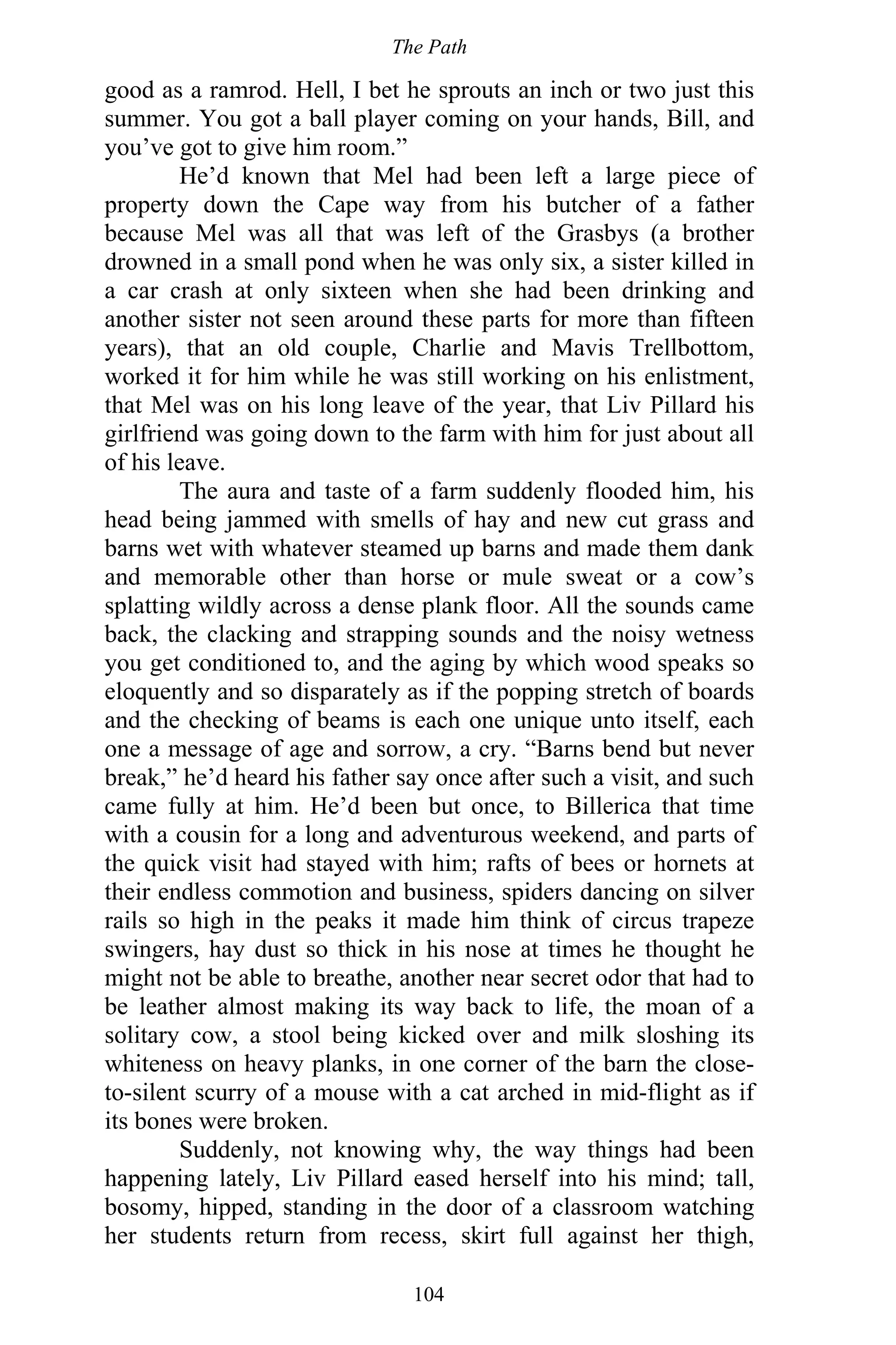 The Path
104
good as a ramrod. Hell, I bet he sprouts an inch or two just this
summer. You got a ball player coming on your hands, Bill, and
you’ve got to give him room.”
He’d known that Mel had been left a large piece of
property down the Cape way from his butcher of a father
because Mel was all that was left of the Grasbys (a brother
drowned in a small pond when he was only six, a sister killed in
a car crash at only sixteen when she had been drinking and
another sister not seen around these parts for more than fifteen
years), that an old couple, Charlie and Mavis Trellbottom,
worked it for him while he was still working on his enlistment,
that Mel was on his long leave of the year, that Liv Pillard his
girlfriend was going down to the farm with him for just about all
of his leave.
The aura and taste of a farm suddenly flooded him, his
head being jammed with smells of hay and new cut grass and
barns wet with whatever steamed up barns and made them dank
and memorable other than horse or mule sweat or a cow’s
splatting wildly across a dense plank floor. All the sounds came
back, the clacking and strapping sounds and the noisy wetness
you get conditioned to, and the aging by which wood speaks so
eloquently and so disparately as if the popping stretch of boards
and the checking of beams is each one unique unto itself, each
one a message of age and sorrow, a cry. “Barns bend but never
break,” he’d heard his father say once after such a visit, and such
came fully at him. He’d been but once, to Billerica that time
with a cousin for a long and adventurous weekend, and parts of
the quick visit had stayed with him; rafts of bees or hornets at
their endless commotion and business, spiders dancing on silver
rails so high in the peaks it made him think of circus trapeze
swingers, hay dust so thick in his nose at times he thought he
might not be able to breathe, another near secret odor that had to
be leather almost making its way back to life, the moan of a
solitary cow, a stool being kicked over and milk sloshing its
whiteness on heavy planks, in one corner of the barn the close-
to-silent scurry of a mouse with a cat arched in mid-flight as if
its bones were broken.
Suddenly, not knowing why, the way things had been
happening lately, Liv Pillard eased herself into his mind; tall,
bosomy, hipped, standing in the door of a classroom watching
her students return from recess, skirt full against her thigh,
 
