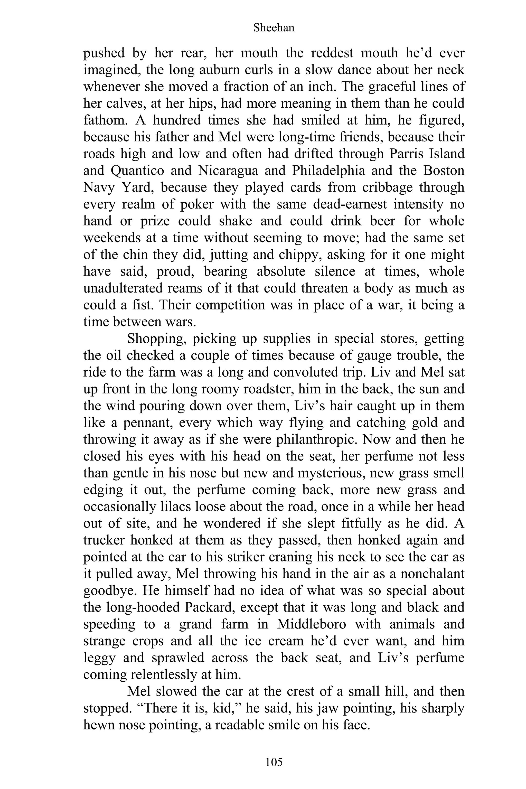 Sheehan
105
pushed by her rear, her mouth the reddest mouth he’d ever
imagined, the long auburn curls in a slow dance about her neck
whenever she moved a fraction of an inch. The graceful lines of
her calves, at her hips, had more meaning in them than he could
fathom. A hundred times she had smiled at him, he figured,
because his father and Mel were long-time friends, because their
roads high and low and often had drifted through Parris Island
and Quantico and Nicaragua and Philadelphia and the Boston
Navy Yard, because they played cards from cribbage through
every realm of poker with the same dead-earnest intensity no
hand or prize could shake and could drink beer for whole
weekends at a time without seeming to move; had the same set
of the chin they did, jutting and chippy, asking for it one might
have said, proud, bearing absolute silence at times, whole
unadulterated reams of it that could threaten a body as much as
could a fist. Their competition was in place of a war, it being a
time between wars.
Shopping, picking up supplies in special stores, getting
the oil checked a couple of times because of gauge trouble, the
ride to the farm was a long and convoluted trip. Liv and Mel sat
up front in the long roomy roadster, him in the back, the sun and
the wind pouring down over them, Liv’s hair caught up in them
like a pennant, every which way flying and catching gold and
throwing it away as if she were philanthropic. Now and then he
closed his eyes with his head on the seat, her perfume not less
than gentle in his nose but new and mysterious, new grass smell
edging it out, the perfume coming back, more new grass and
occasionally lilacs loose about the road, once in a while her head
out of site, and he wondered if she slept fitfully as he did. A
trucker honked at them as they passed, then honked again and
pointed at the car to his striker craning his neck to see the car as
it pulled away, Mel throwing his hand in the air as a nonchalant
goodbye. He himself had no idea of what was so special about
the long-hooded Packard, except that it was long and black and
speeding to a grand farm in Middleboro with animals and
strange crops and all the ice cream he’d ever want, and him
leggy and sprawled across the back seat, and Liv’s perfume
coming relentlessly at him.
Mel slowed the car at the crest of a small hill, and then
stopped. “There it is, kid,” he said, his jaw pointing, his sharply
hewn nose pointing, a readable smile on his face.
 