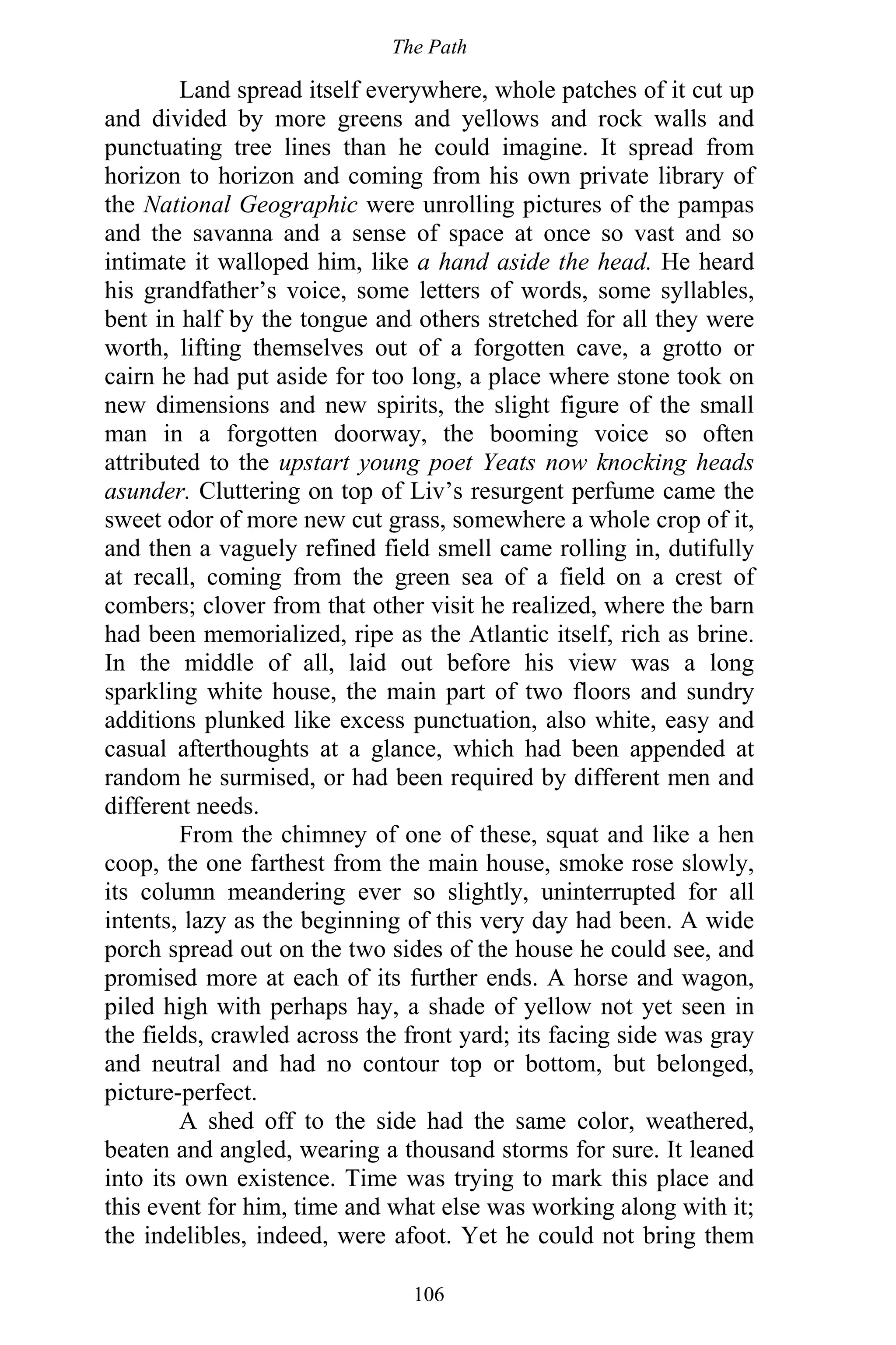 The Path
106
Land spread itself everywhere, whole patches of it cut up
and divided by more greens and yellows and rock walls and
punctuating tree lines than he could imagine. It spread from
horizon to horizon and coming from his own private library of
the National Geographic were unrolling pictures of the pampas
and the savanna and a sense of space at once so vast and so
intimate it walloped him, like a hand aside the head. He heard
his grandfather’s voice, some letters of words, some syllables,
bent in half by the tongue and others stretched for all they were
worth, lifting themselves out of a forgotten cave, a grotto or
cairn he had put aside for too long, a place where stone took on
new dimensions and new spirits, the slight figure of the small
man in a forgotten doorway, the booming voice so often
attributed to the upstart young poet Yeats now knocking heads
asunder. Cluttering on top of Liv’s resurgent perfume came the
sweet odor of more new cut grass, somewhere a whole crop of it,
and then a vaguely refined field smell came rolling in, dutifully
at recall, coming from the green sea of a field on a crest of
combers; clover from that other visit he realized, where the barn
had been memorialized, ripe as the Atlantic itself, rich as brine.
In the middle of all, laid out before his view was a long
sparkling white house, the main part of two floors and sundry
additions plunked like excess punctuation, also white, easy and
casual afterthoughts at a glance, which had been appended at
random he surmised, or had been required by different men and
different needs.
From the chimney of one of these, squat and like a hen
coop, the one farthest from the main house, smoke rose slowly,
its column meandering ever so slightly, uninterrupted for all
intents, lazy as the beginning of this very day had been. A wide
porch spread out on the two sides of the house he could see, and
promised more at each of its further ends. A horse and wagon,
piled high with perhaps hay, a shade of yellow not yet seen in
the fields, crawled across the front yard; its facing side was gray
and neutral and had no contour top or bottom, but belonged,
picture-perfect.
A shed off to the side had the same color, weathered,
beaten and angled, wearing a thousand storms for sure. It leaned
into its own existence. Time was trying to mark this place and
this event for him, time and what else was working along with it;
the indelibles, indeed, were afoot. Yet he could not bring them
 