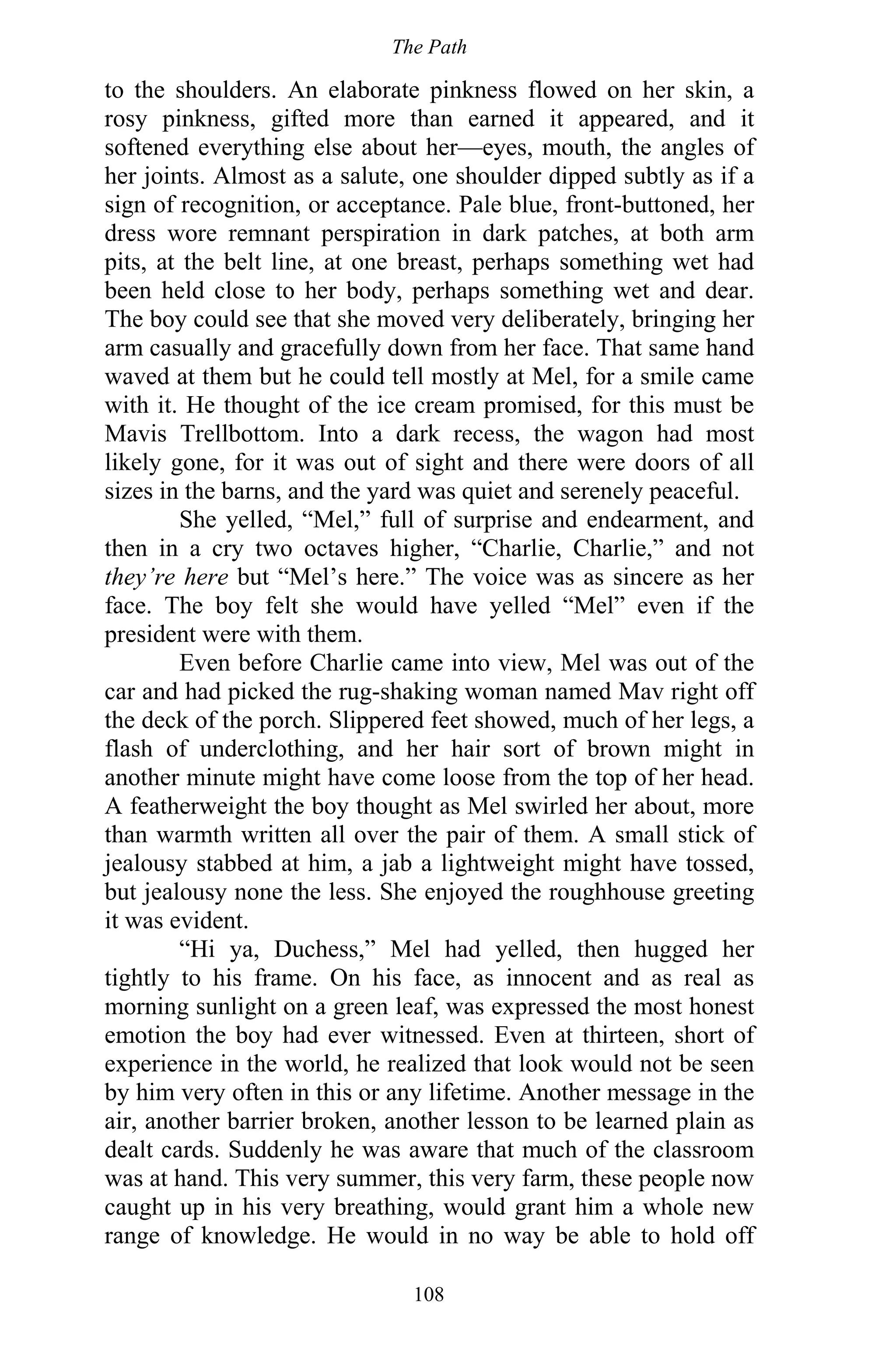 The Path
108
to the shoulders. An elaborate pinkness flowed on her skin, a
rosy pinkness, gifted more than earned it appeared, and it
softened everything else about her—eyes, mouth, the angles of
her joints. Almost as a salute, one shoulder dipped subtly as if a
sign of recognition, or acceptance. Pale blue, front-buttoned, her
dress wore remnant perspiration in dark patches, at both arm
pits, at the belt line, at one breast, perhaps something wet had
been held close to her body, perhaps something wet and dear.
The boy could see that she moved very deliberately, bringing her
arm casually and gracefully down from her face. That same hand
waved at them but he could tell mostly at Mel, for a smile came
with it. He thought of the ice cream promised, for this must be
Mavis Trellbottom. Into a dark recess, the wagon had most
likely gone, for it was out of sight and there were doors of all
sizes in the barns, and the yard was quiet and serenely peaceful.
She yelled, “Mel,” full of surprise and endearment, and
then in a cry two octaves higher, “Charlie, Charlie,” and not
they’re here but “Mel’s here.” The voice was as sincere as her
face. The boy felt she would have yelled “Mel” even if the
president were with them.
Even before Charlie came into view, Mel was out of the
car and had picked the rug-shaking woman named Mav right off
the deck of the porch. Slippered feet showed, much of her legs, a
flash of underclothing, and her hair sort of brown might in
another minute might have come loose from the top of her head.
A featherweight the boy thought as Mel swirled her about, more
than warmth written all over the pair of them. A small stick of
jealousy stabbed at him, a jab a lightweight might have tossed,
but jealousy none the less. She enjoyed the roughhouse greeting
it was evident.
“Hi ya, Duchess,” Mel had yelled, then hugged her
tightly to his frame. On his face, as innocent and as real as
morning sunlight on a green leaf, was expressed the most honest
emotion the boy had ever witnessed. Even at thirteen, short of
experience in the world, he realized that look would not be seen
by him very often in this or any lifetime. Another message in the
air, another barrier broken, another lesson to be learned plain as
dealt cards. Suddenly he was aware that much of the classroom
was at hand. This very summer, this very farm, these people now
caught up in his very breathing, would grant him a whole new
range of knowledge. He would in no way be able to hold off
 