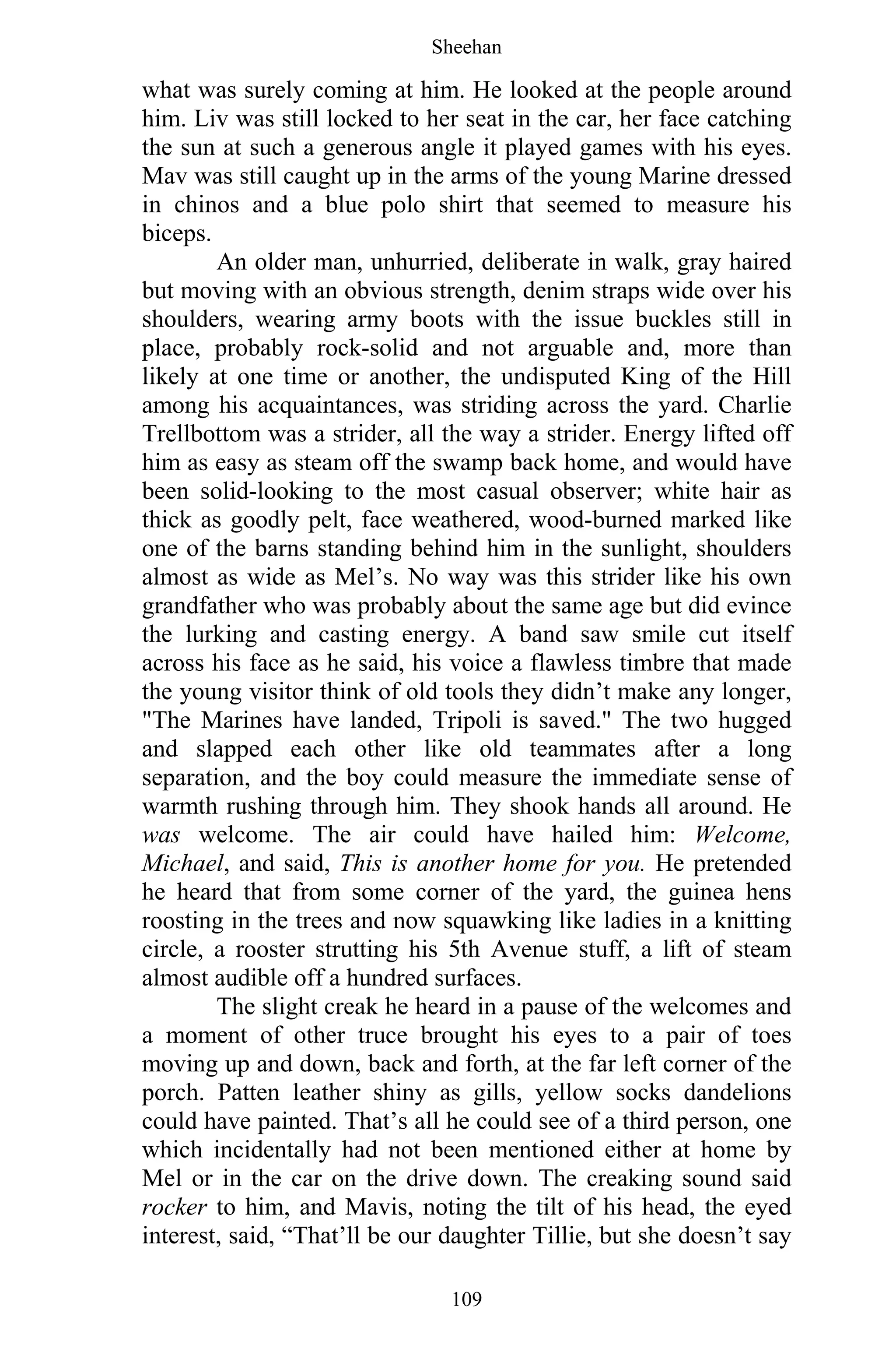 Sheehan
109
what was surely coming at him. He looked at the people around
him. Liv was still locked to her seat in the car, her face catching
the sun at such a generous angle it played games with his eyes.
Mav was still caught up in the arms of the young Marine dressed
in chinos and a blue polo shirt that seemed to measure his
biceps.
An older man, unhurried, deliberate in walk, gray haired
but moving with an obvious strength, denim straps wide over his
shoulders, wearing army boots with the issue buckles still in
place, probably rock-solid and not arguable and, more than
likely at one time or another, the undisputed King of the Hill
among his acquaintances, was striding across the yard. Charlie
Trellbottom was a strider, all the way a strider. Energy lifted off
him as easy as steam off the swamp back home, and would have
been solid-looking to the most casual observer; white hair as
thick as goodly pelt, face weathered, wood-burned marked like
one of the barns standing behind him in the sunlight, shoulders
almost as wide as Mel’s. No way was this strider like his own
grandfather who was probably about the same age but did evince
the lurking and casting energy. A band saw smile cut itself
across his face as he said, his voice a flawless timbre that made
the young visitor think of old tools they didn’t make any longer,
"The Marines have landed, Tripoli is saved." The two hugged
and slapped each other like old teammates after a long
separation, and the boy could measure the immediate sense of
warmth rushing through him. They shook hands all around. He
was welcome. The air could have hailed him: Welcome,
Michael, and said, This is another home for you. He pretended
he heard that from some corner of the yard, the guinea hens
roosting in the trees and now squawking like ladies in a knitting
circle, a rooster strutting his 5th Avenue stuff, a lift of steam
almost audible off a hundred surfaces.
The slight creak he heard in a pause of the welcomes and
a moment of other truce brought his eyes to a pair of toes
moving up and down, back and forth, at the far left corner of the
porch. Patten leather shiny as gills, yellow socks dandelions
could have painted. That’s all he could see of a third person, one
which incidentally had not been mentioned either at home by
Mel or in the car on the drive down. The creaking sound said
rocker to him, and Mavis, noting the tilt of his head, the eyed
interest, said, “That’ll be our daughter Tillie, but she doesn’t say
 