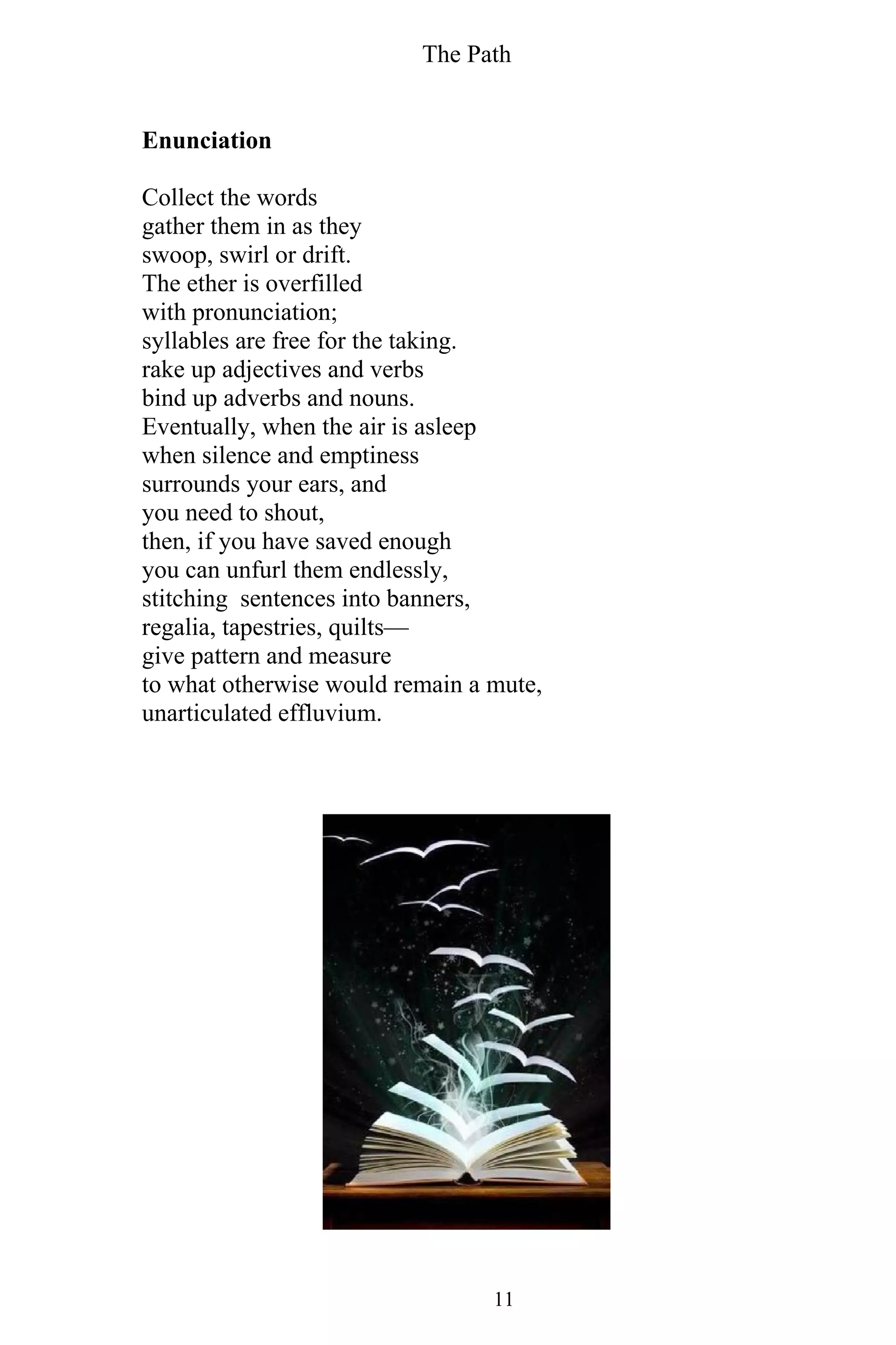 The Path
11
Enunciation
Collect the words
gather them in as they
swoop, swirl or drift.
The ether is overfilled
with pronunciation;
syllables are free for the taking.
rake up adjectives and verbs
bind up adverbs and nouns.
Eventually, when the air is asleep
when silence and emptiness
surrounds your ears, and
you need to shout,
then, if you have saved enough
you can unfurl them endlessly,
stitching sentences into banners,
regalia, tapestries, quilts—
give pattern and measure
to what otherwise would remain a mute,
unarticulated effluvium.
 