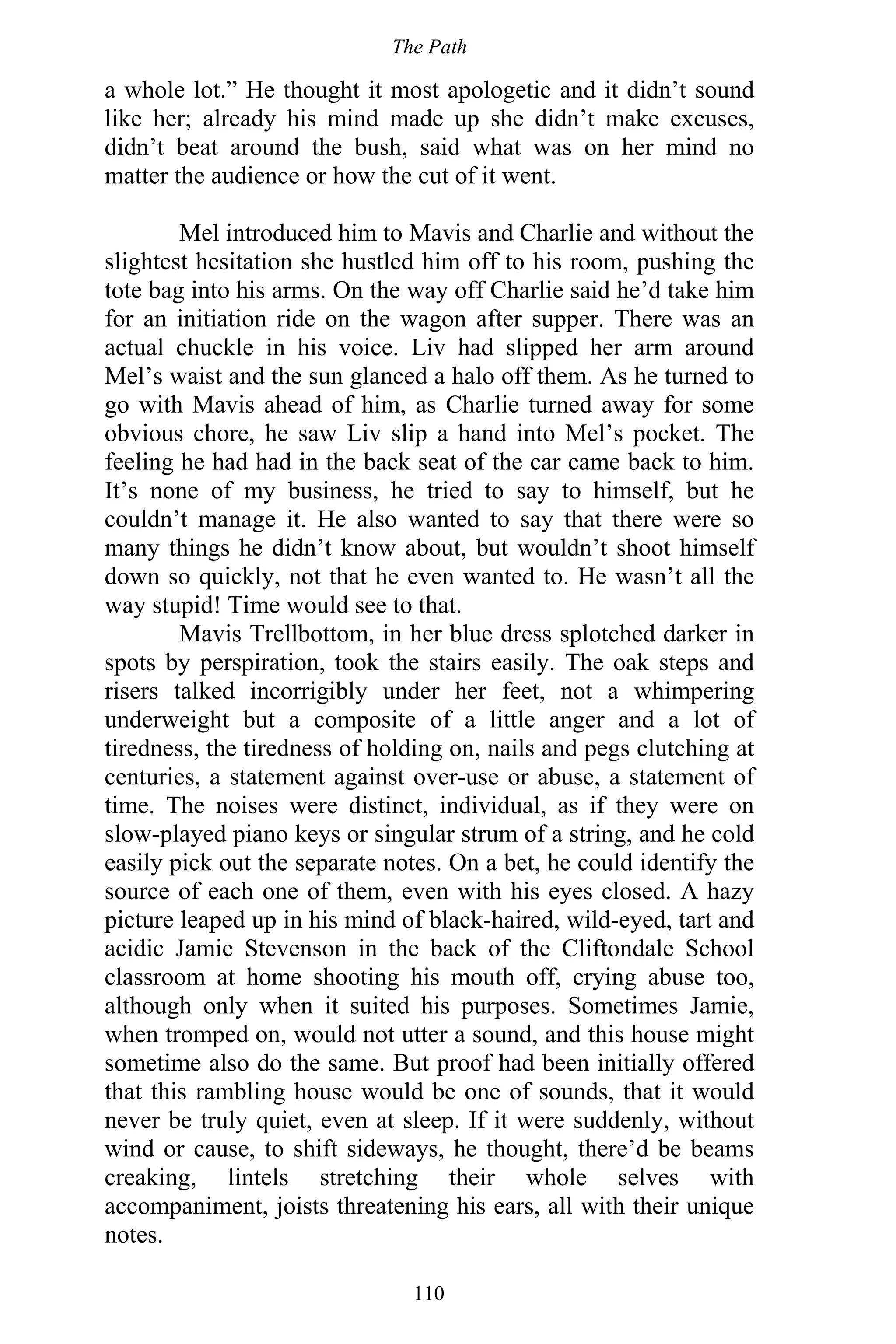 The Path
110
a whole lot.” He thought it most apologetic and it didn’t sound
like her; already his mind made up she didn’t make excuses,
didn’t beat around the bush, said what was on her mind no
matter the audience or how the cut of it went.
Mel introduced him to Mavis and Charlie and without the
slightest hesitation she hustled him off to his room, pushing the
tote bag into his arms. On the way off Charlie said he’d take him
for an initiation ride on the wagon after supper. There was an
actual chuckle in his voice. Liv had slipped her arm around
Mel’s waist and the sun glanced a halo off them. As he turned to
go with Mavis ahead of him, as Charlie turned away for some
obvious chore, he saw Liv slip a hand into Mel’s pocket. The
feeling he had had in the back seat of the car came back to him.
It’s none of my business, he tried to say to himself, but he
couldn’t manage it. He also wanted to say that there were so
many things he didn’t know about, but wouldn’t shoot himself
down so quickly, not that he even wanted to. He wasn’t all the
way stupid! Time would see to that.
Mavis Trellbottom, in her blue dress splotched darker in
spots by perspiration, took the stairs easily. The oak steps and
risers talked incorrigibly under her feet, not a whimpering
underweight but a composite of a little anger and a lot of
tiredness, the tiredness of holding on, nails and pegs clutching at
centuries, a statement against over-use or abuse, a statement of
time. The noises were distinct, individual, as if they were on
slow-played piano keys or singular strum of a string, and he cold
easily pick out the separate notes. On a bet, he could identify the
source of each one of them, even with his eyes closed. A hazy
picture leaped up in his mind of black-haired, wild-eyed, tart and
acidic Jamie Stevenson in the back of the Cliftondale School
classroom at home shooting his mouth off, crying abuse too,
although only when it suited his purposes. Sometimes Jamie,
when tromped on, would not utter a sound, and this house might
sometime also do the same. But proof had been initially offered
that this rambling house would be one of sounds, that it would
never be truly quiet, even at sleep. If it were suddenly, without
wind or cause, to shift sideways, he thought, there’d be beams
creaking, lintels stretching their whole selves with
accompaniment, joists threatening his ears, all with their unique
notes.
 