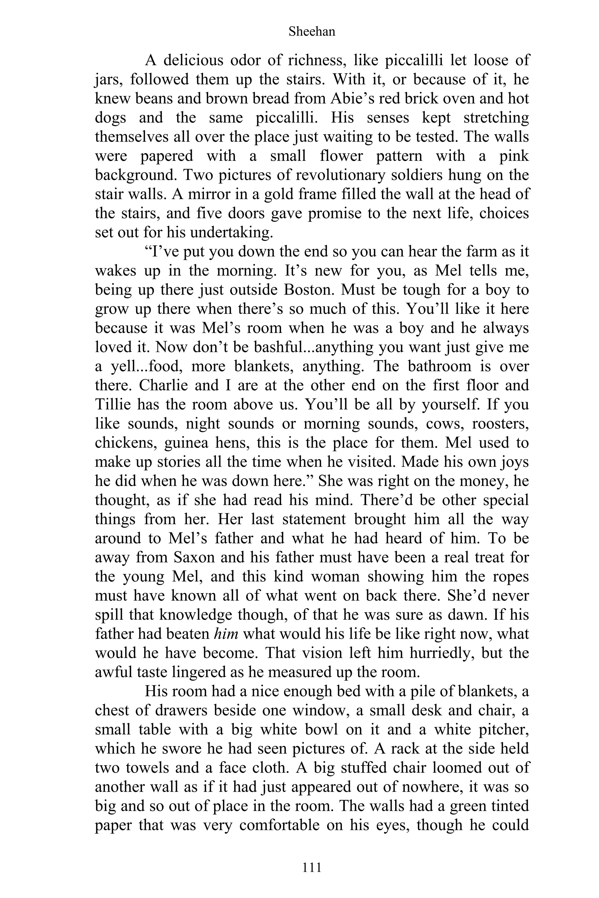 Sheehan
111
A delicious odor of richness, like piccalilli let loose of
jars, followed them up the stairs. With it, or because of it, he
knew beans and brown bread from Abie’s red brick oven and hot
dogs and the same piccalilli. His senses kept stretching
themselves all over the place just waiting to be tested. The walls
were papered with a small flower pattern with a pink
background. Two pictures of revolutionary soldiers hung on the
stair walls. A mirror in a gold frame filled the wall at the head of
the stairs, and five doors gave promise to the next life, choices
set out for his undertaking.
“I’ve put you down the end so you can hear the farm as it
wakes up in the morning. It’s new for you, as Mel tells me,
being up there just outside Boston. Must be tough for a boy to
grow up there when there’s so much of this. You’ll like it here
because it was Mel’s room when he was a boy and he always
loved it. Now don’t be bashful...anything you want just give me
a yell...food, more blankets, anything. The bathroom is over
there. Charlie and I are at the other end on the first floor and
Tillie has the room above us. You’ll be all by yourself. If you
like sounds, night sounds or morning sounds, cows, roosters,
chickens, guinea hens, this is the place for them. Mel used to
make up stories all the time when he visited. Made his own joys
he did when he was down here.” She was right on the money, he
thought, as if she had read his mind. There’d be other special
things from her. Her last statement brought him all the way
around to Mel’s father and what he had heard of him. To be
away from Saxon and his father must have been a real treat for
the young Mel, and this kind woman showing him the ropes
must have known all of what went on back there. She’d never
spill that knowledge though, of that he was sure as dawn. If his
father had beaten him what would his life be like right now, what
would he have become. That vision left him hurriedly, but the
awful taste lingered as he measured up the room.
His room had a nice enough bed with a pile of blankets, a
chest of drawers beside one window, a small desk and chair, a
small table with a big white bowl on it and a white pitcher,
which he swore he had seen pictures of. A rack at the side held
two towels and a face cloth. A big stuffed chair loomed out of
another wall as if it had just appeared out of nowhere, it was so
big and so out of place in the room. The walls had a green tinted
paper that was very comfortable on his eyes, though he could
 