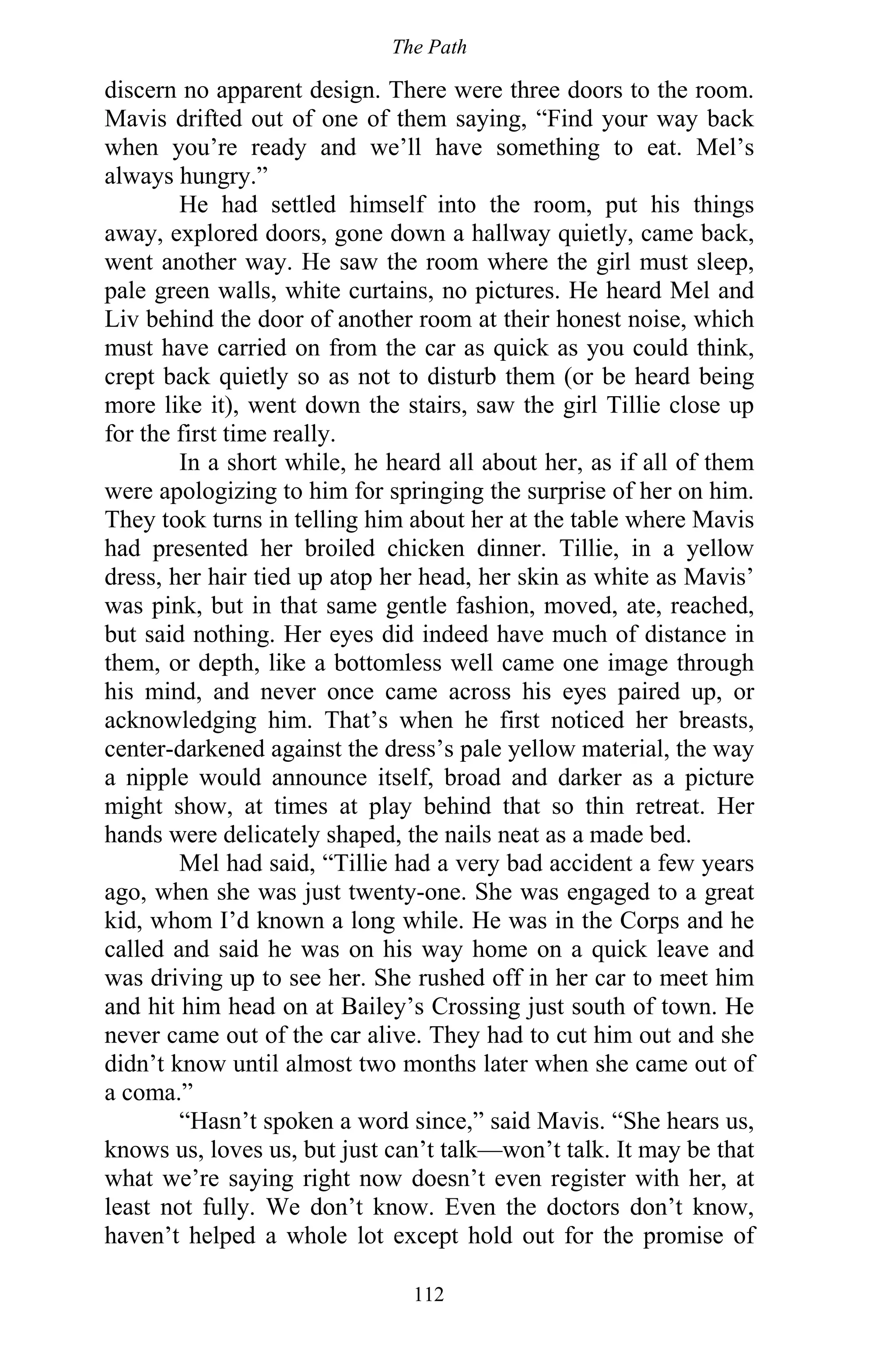 The Path
112
discern no apparent design. There were three doors to the room.
Mavis drifted out of one of them saying, “Find your way back
when you’re ready and we’ll have something to eat. Mel’s
always hungry.”
He had settled himself into the room, put his things
away, explored doors, gone down a hallway quietly, came back,
went another way. He saw the room where the girl must sleep,
pale green walls, white curtains, no pictures. He heard Mel and
Liv behind the door of another room at their honest noise, which
must have carried on from the car as quick as you could think,
crept back quietly so as not to disturb them (or be heard being
more like it), went down the stairs, saw the girl Tillie close up
for the first time really.
In a short while, he heard all about her, as if all of them
were apologizing to him for springing the surprise of her on him.
They took turns in telling him about her at the table where Mavis
had presented her broiled chicken dinner. Tillie, in a yellow
dress, her hair tied up atop her head, her skin as white as Mavis’
was pink, but in that same gentle fashion, moved, ate, reached,
but said nothing. Her eyes did indeed have much of distance in
them, or depth, like a bottomless well came one image through
his mind, and never once came across his eyes paired up, or
acknowledging him. That’s when he first noticed her breasts,
center-darkened against the dress’s pale yellow material, the way
a nipple would announce itself, broad and darker as a picture
might show, at times at play behind that so thin retreat. Her
hands were delicately shaped, the nails neat as a made bed.
Mel had said, “Tillie had a very bad accident a few years
ago, when she was just twenty-one. She was engaged to a great
kid, whom I’d known a long while. He was in the Corps and he
called and said he was on his way home on a quick leave and
was driving up to see her. She rushed off in her car to meet him
and hit him head on at Bailey’s Crossing just south of town. He
never came out of the car alive. They had to cut him out and she
didn’t know until almost two months later when she came out of
a coma.”
“Hasn’t spoken a word since,” said Mavis. “She hears us,
knows us, loves us, but just can’t talk—won’t talk. It may be that
what we’re saying right now doesn’t even register with her, at
least not fully. We don’t know. Even the doctors don’t know,
haven’t helped a whole lot except hold out for the promise of
 