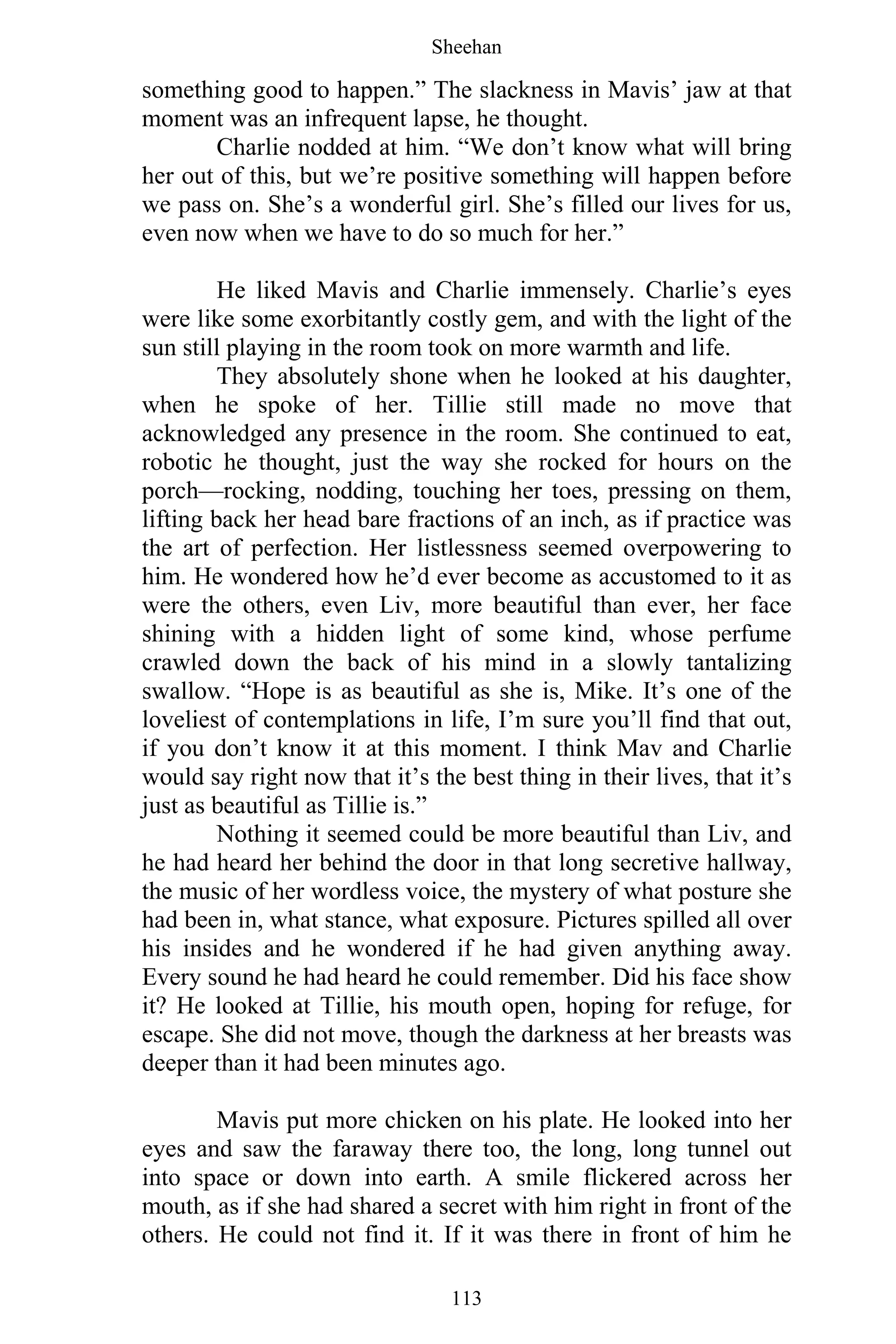 Sheehan
113
something good to happen.” The slackness in Mavis’ jaw at that
moment was an infrequent lapse, he thought.
Charlie nodded at him. “We don’t know what will bring
her out of this, but we’re positive something will happen before
we pass on. She’s a wonderful girl. She’s filled our lives for us,
even now when we have to do so much for her.”
He liked Mavis and Charlie immensely. Charlie’s eyes
were like some exorbitantly costly gem, and with the light of the
sun still playing in the room took on more warmth and life.
They absolutely shone when he looked at his daughter,
when he spoke of her. Tillie still made no move that
acknowledged any presence in the room. She continued to eat,
robotic he thought, just the way she rocked for hours on the
porch—rocking, nodding, touching her toes, pressing on them,
lifting back her head bare fractions of an inch, as if practice was
the art of perfection. Her listlessness seemed overpowering to
him. He wondered how he’d ever become as accustomed to it as
were the others, even Liv, more beautiful than ever, her face
shining with a hidden light of some kind, whose perfume
crawled down the back of his mind in a slowly tantalizing
swallow. “Hope is as beautiful as she is, Mike. It’s one of the
loveliest of contemplations in life, I’m sure you’ll find that out,
if you don’t know it at this moment. I think Mav and Charlie
would say right now that it’s the best thing in their lives, that it’s
just as beautiful as Tillie is.”
Nothing it seemed could be more beautiful than Liv, and
he had heard her behind the door in that long secretive hallway,
the music of her wordless voice, the mystery of what posture she
had been in, what stance, what exposure. Pictures spilled all over
his insides and he wondered if he had given anything away.
Every sound he had heard he could remember. Did his face show
it? He looked at Tillie, his mouth open, hoping for refuge, for
escape. She did not move, though the darkness at her breasts was
deeper than it had been minutes ago.
Mavis put more chicken on his plate. He looked into her
eyes and saw the faraway there too, the long, long tunnel out
into space or down into earth. A smile flickered across her
mouth, as if she had shared a secret with him right in front of the
others. He could not find it. If it was there in front of him he
 