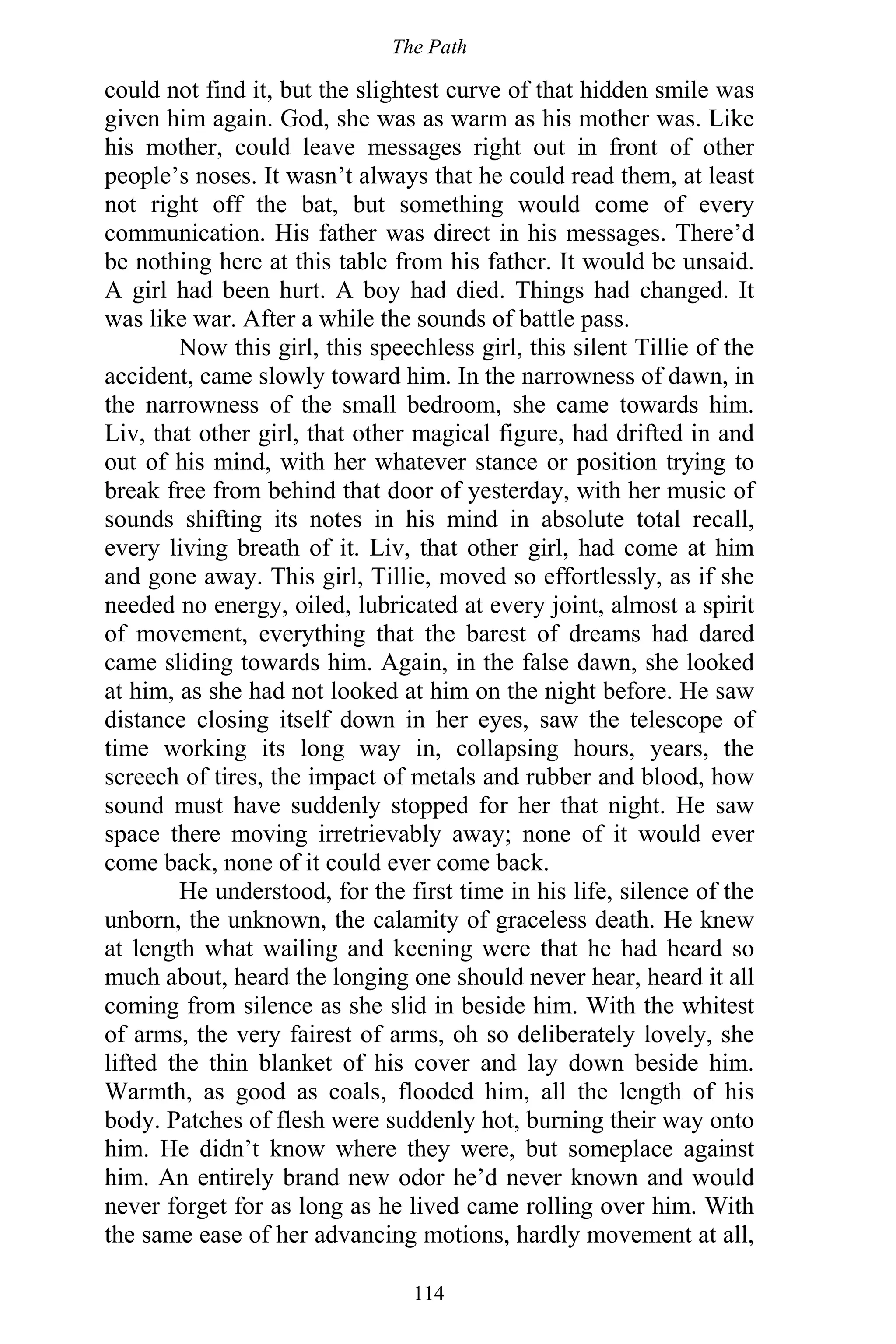 The Path
114
could not find it, but the slightest curve of that hidden smile was
given him again. God, she was as warm as his mother was. Like
his mother, could leave messages right out in front of other
people’s noses. It wasn’t always that he could read them, at least
not right off the bat, but something would come of every
communication. His father was direct in his messages. There’d
be nothing here at this table from his father. It would be unsaid.
A girl had been hurt. A boy had died. Things had changed. It
was like war. After a while the sounds of battle pass.
Now this girl, this speechless girl, this silent Tillie of the
accident, came slowly toward him. In the narrowness of dawn, in
the narrowness of the small bedroom, she came towards him.
Liv, that other girl, that other magical figure, had drifted in and
out of his mind, with her whatever stance or position trying to
break free from behind that door of yesterday, with her music of
sounds shifting its notes in his mind in absolute total recall,
every living breath of it. Liv, that other girl, had come at him
and gone away. This girl, Tillie, moved so effortlessly, as if she
needed no energy, oiled, lubricated at every joint, almost a spirit
of movement, everything that the barest of dreams had dared
came sliding towards him. Again, in the false dawn, she looked
at him, as she had not looked at him on the night before. He saw
distance closing itself down in her eyes, saw the telescope of
time working its long way in, collapsing hours, years, the
screech of tires, the impact of metals and rubber and blood, how
sound must have suddenly stopped for her that night. He saw
space there moving irretrievably away; none of it would ever
come back, none of it could ever come back.
He understood, for the first time in his life, silence of the
unborn, the unknown, the calamity of graceless death. He knew
at length what wailing and keening were that he had heard so
much about, heard the longing one should never hear, heard it all
coming from silence as she slid in beside him. With the whitest
of arms, the very fairest of arms, oh so deliberately lovely, she
lifted the thin blanket of his cover and lay down beside him.
Warmth, as good as coals, flooded him, all the length of his
body. Patches of flesh were suddenly hot, burning their way onto
him. He didn’t know where they were, but someplace against
him. An entirely brand new odor he’d never known and would
never forget for as long as he lived came rolling over him. With
the same ease of her advancing motions, hardly movement at all,
 