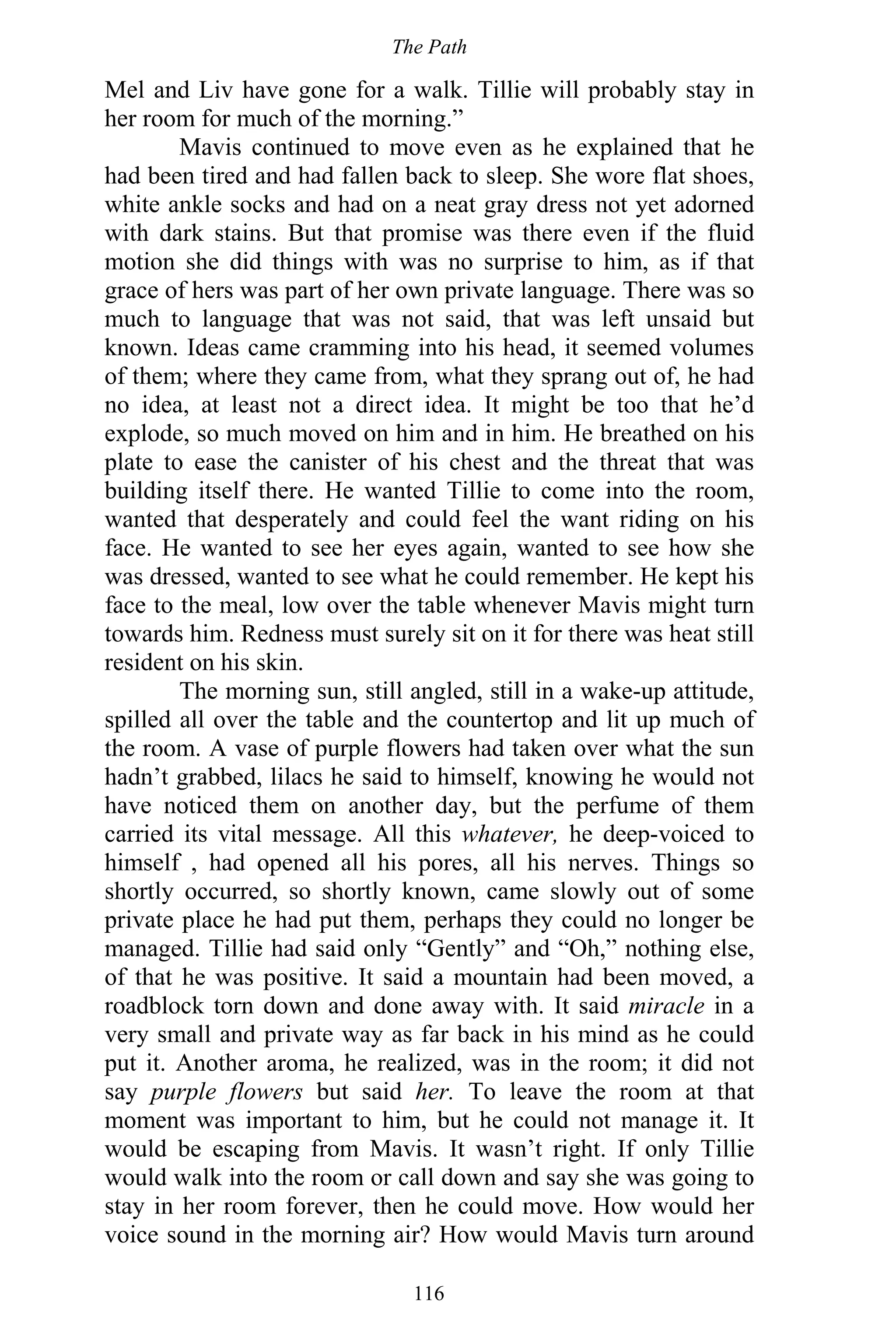 The Path
116
Mel and Liv have gone for a walk. Tillie will probably stay in
her room for much of the morning.”
Mavis continued to move even as he explained that he
had been tired and had fallen back to sleep. She wore flat shoes,
white ankle socks and had on a neat gray dress not yet adorned
with dark stains. But that promise was there even if the fluid
motion she did things with was no surprise to him, as if that
grace of hers was part of her own private language. There was so
much to language that was not said, that was left unsaid but
known. Ideas came cramming into his head, it seemed volumes
of them; where they came from, what they sprang out of, he had
no idea, at least not a direct idea. It might be too that he’d
explode, so much moved on him and in him. He breathed on his
plate to ease the canister of his chest and the threat that was
building itself there. He wanted Tillie to come into the room,
wanted that desperately and could feel the want riding on his
face. He wanted to see her eyes again, wanted to see how she
was dressed, wanted to see what he could remember. He kept his
face to the meal, low over the table whenever Mavis might turn
towards him. Redness must surely sit on it for there was heat still
resident on his skin.
The morning sun, still angled, still in a wake-up attitude,
spilled all over the table and the countertop and lit up much of
the room. A vase of purple flowers had taken over what the sun
hadn’t grabbed, lilacs he said to himself, knowing he would not
have noticed them on another day, but the perfume of them
carried its vital message. All this whatever, he deep-voiced to
himself , had opened all his pores, all his nerves. Things so
shortly occurred, so shortly known, came slowly out of some
private place he had put them, perhaps they could no longer be
managed. Tillie had said only “Gently” and “Oh,” nothing else,
of that he was positive. It said a mountain had been moved, a
roadblock torn down and done away with. It said miracle in a
very small and private way as far back in his mind as he could
put it. Another aroma, he realized, was in the room; it did not
say purple flowers but said her. To leave the room at that
moment was important to him, but he could not manage it. It
would be escaping from Mavis. It wasn’t right. If only Tillie
would walk into the room or call down and say she was going to
stay in her room forever, then he could move. How would her
voice sound in the morning air? How would Mavis turn around
 