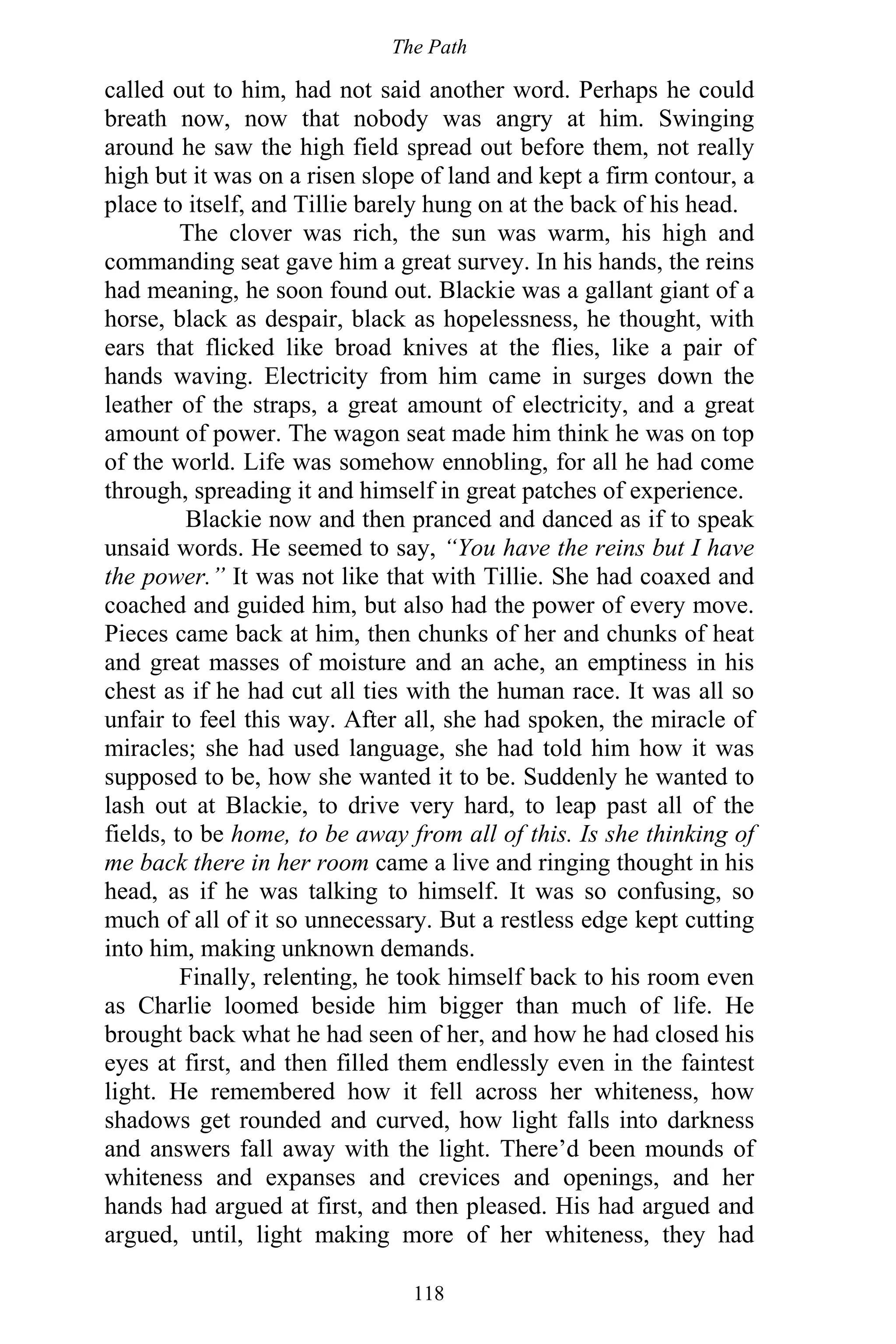 The Path
118
called out to him, had not said another word. Perhaps he could
breath now, now that nobody was angry at him. Swinging
around he saw the high field spread out before them, not really
high but it was on a risen slope of land and kept a firm contour, a
place to itself, and Tillie barely hung on at the back of his head.
The clover was rich, the sun was warm, his high and
commanding seat gave him a great survey. In his hands, the reins
had meaning, he soon found out. Blackie was a gallant giant of a
horse, black as despair, black as hopelessness, he thought, with
ears that flicked like broad knives at the flies, like a pair of
hands waving. Electricity from him came in surges down the
leather of the straps, a great amount of electricity, and a great
amount of power. The wagon seat made him think he was on top
of the world. Life was somehow ennobling, for all he had come
through, spreading it and himself in great patches of experience.
Blackie now and then pranced and danced as if to speak
unsaid words. He seemed to say, “You have the reins but I have
the power.” It was not like that with Tillie. She had coaxed and
coached and guided him, but also had the power of every move.
Pieces came back at him, then chunks of her and chunks of heat
and great masses of moisture and an ache, an emptiness in his
chest as if he had cut all ties with the human race. It was all so
unfair to feel this way. After all, she had spoken, the miracle of
miracles; she had used language, she had told him how it was
supposed to be, how she wanted it to be. Suddenly he wanted to
lash out at Blackie, to drive very hard, to leap past all of the
fields, to be home, to be away from all of this. Is she thinking of
me back there in her room came a live and ringing thought in his
head, as if he was talking to himself. It was so confusing, so
much of all of it so unnecessary. But a restless edge kept cutting
into him, making unknown demands.
Finally, relenting, he took himself back to his room even
as Charlie loomed beside him bigger than much of life. He
brought back what he had seen of her, and how he had closed his
eyes at first, and then filled them endlessly even in the faintest
light. He remembered how it fell across her whiteness, how
shadows get rounded and curved, how light falls into darkness
and answers fall away with the light. There’d been mounds of
whiteness and expanses and crevices and openings, and her
hands had argued at first, and then pleased. His had argued and
argued, until, light making more of her whiteness, they had
 