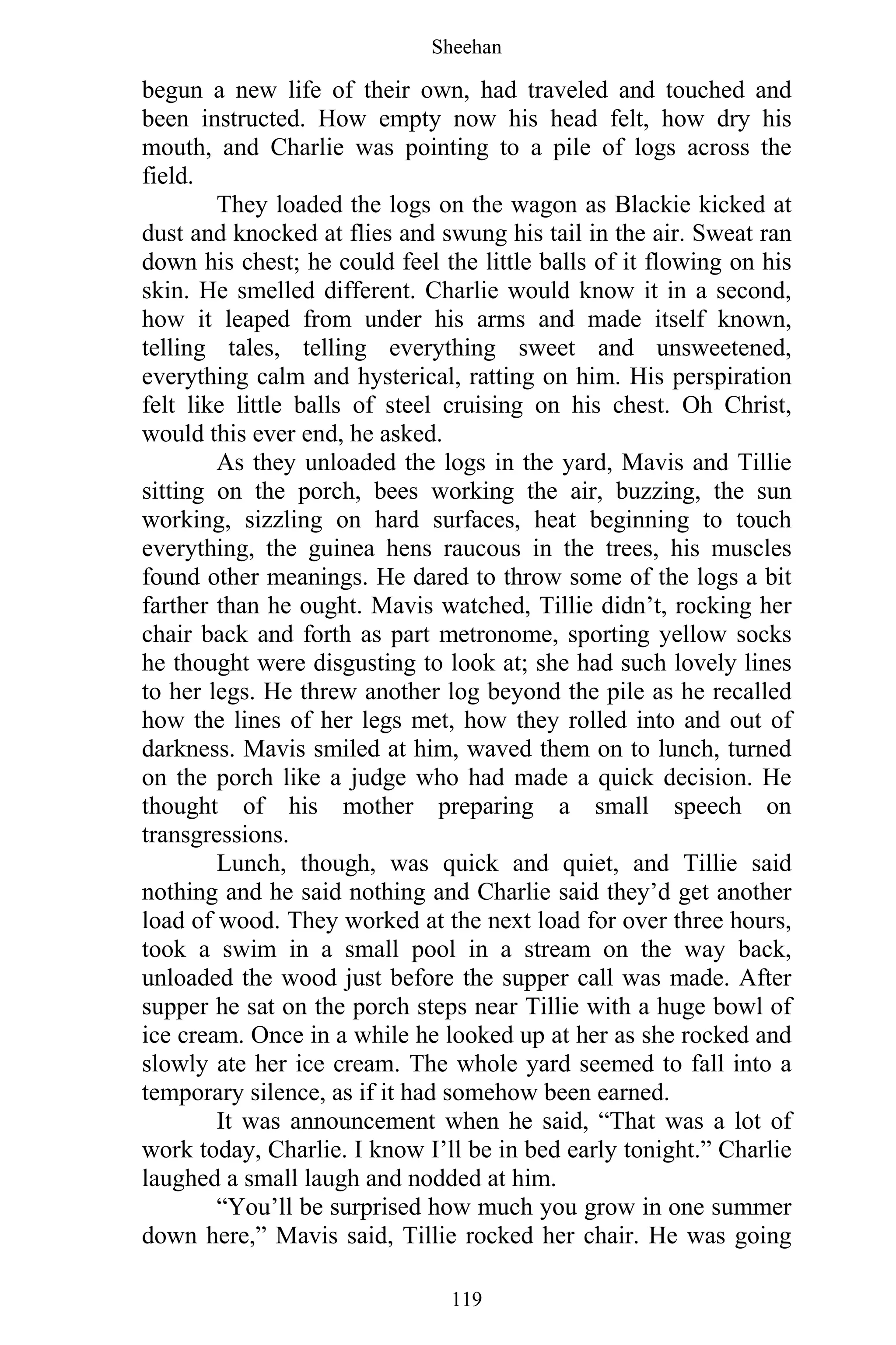 Sheehan
119
begun a new life of their own, had traveled and touched and
been instructed. How empty now his head felt, how dry his
mouth, and Charlie was pointing to a pile of logs across the
field.
They loaded the logs on the wagon as Blackie kicked at
dust and knocked at flies and swung his tail in the air. Sweat ran
down his chest; he could feel the little balls of it flowing on his
skin. He smelled different. Charlie would know it in a second,
how it leaped from under his arms and made itself known,
telling tales, telling everything sweet and unsweetened,
everything calm and hysterical, ratting on him. His perspiration
felt like little balls of steel cruising on his chest. Oh Christ,
would this ever end, he asked.
As they unloaded the logs in the yard, Mavis and Tillie
sitting on the porch, bees working the air, buzzing, the sun
working, sizzling on hard surfaces, heat beginning to touch
everything, the guinea hens raucous in the trees, his muscles
found other meanings. He dared to throw some of the logs a bit
farther than he ought. Mavis watched, Tillie didn’t, rocking her
chair back and forth as part metronome, sporting yellow socks
he thought were disgusting to look at; she had such lovely lines
to her legs. He threw another log beyond the pile as he recalled
how the lines of her legs met, how they rolled into and out of
darkness. Mavis smiled at him, waved them on to lunch, turned
on the porch like a judge who had made a quick decision. He
thought of his mother preparing a small speech on
transgressions.
Lunch, though, was quick and quiet, and Tillie said
nothing and he said nothing and Charlie said they’d get another
load of wood. They worked at the next load for over three hours,
took a swim in a small pool in a stream on the way back,
unloaded the wood just before the supper call was made. After
supper he sat on the porch steps near Tillie with a huge bowl of
ice cream. Once in a while he looked up at her as she rocked and
slowly ate her ice cream. The whole yard seemed to fall into a
temporary silence, as if it had somehow been earned.
It was announcement when he said, “That was a lot of
work today, Charlie. I know I’ll be in bed early tonight.” Charlie
laughed a small laugh and nodded at him.
“You’ll be surprised how much you grow in one summer
down here,” Mavis said, Tillie rocked her chair. He was going
 