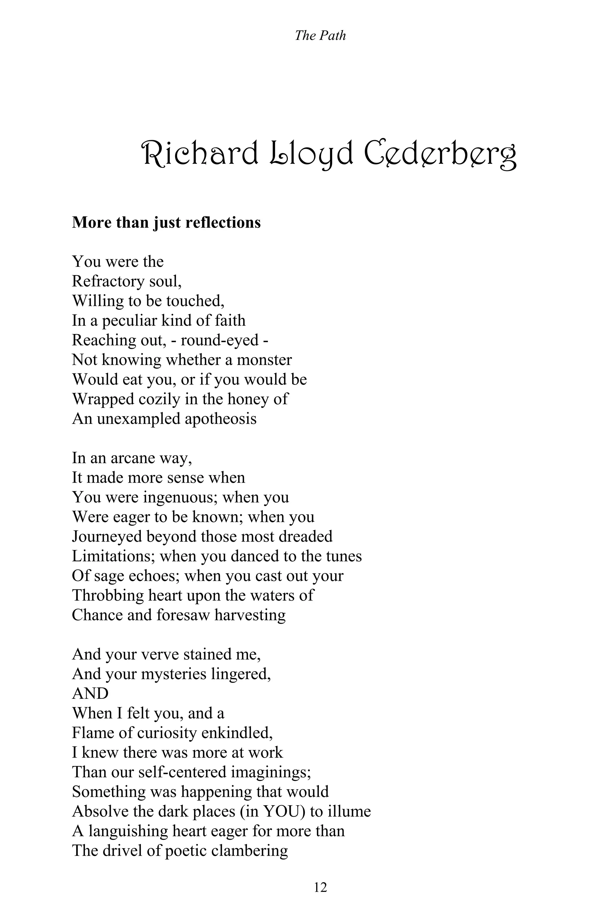 The Path
12
Richard Lloyd Cederberg
More than just reflections
You were the
Refractory soul,
Willing to be touched,
In a peculiar kind of faith
Reaching out, - round-eyed -
Not knowing whether a monster
Would eat you, or if you would be
Wrapped cozily in the honey of
An unexampled apotheosis
In an arcane way,
It made more sense when
You were ingenuous; when you
Were eager to be known; when you
Journeyed beyond those most dreaded
Limitations; when you danced to the tunes
Of sage echoes; when you cast out your
Throbbing heart upon the waters of
Chance and foresaw harvesting
And your verve stained me,
And your mysteries lingered,
AND
When I felt you, and a
Flame of curiosity enkindled,
I knew there was more at work
Than our self-centered imaginings;
Something was happening that would
Absolve the dark places (in YOU) to illume
A languishing heart eager for more than
The drivel of poetic clambering
 