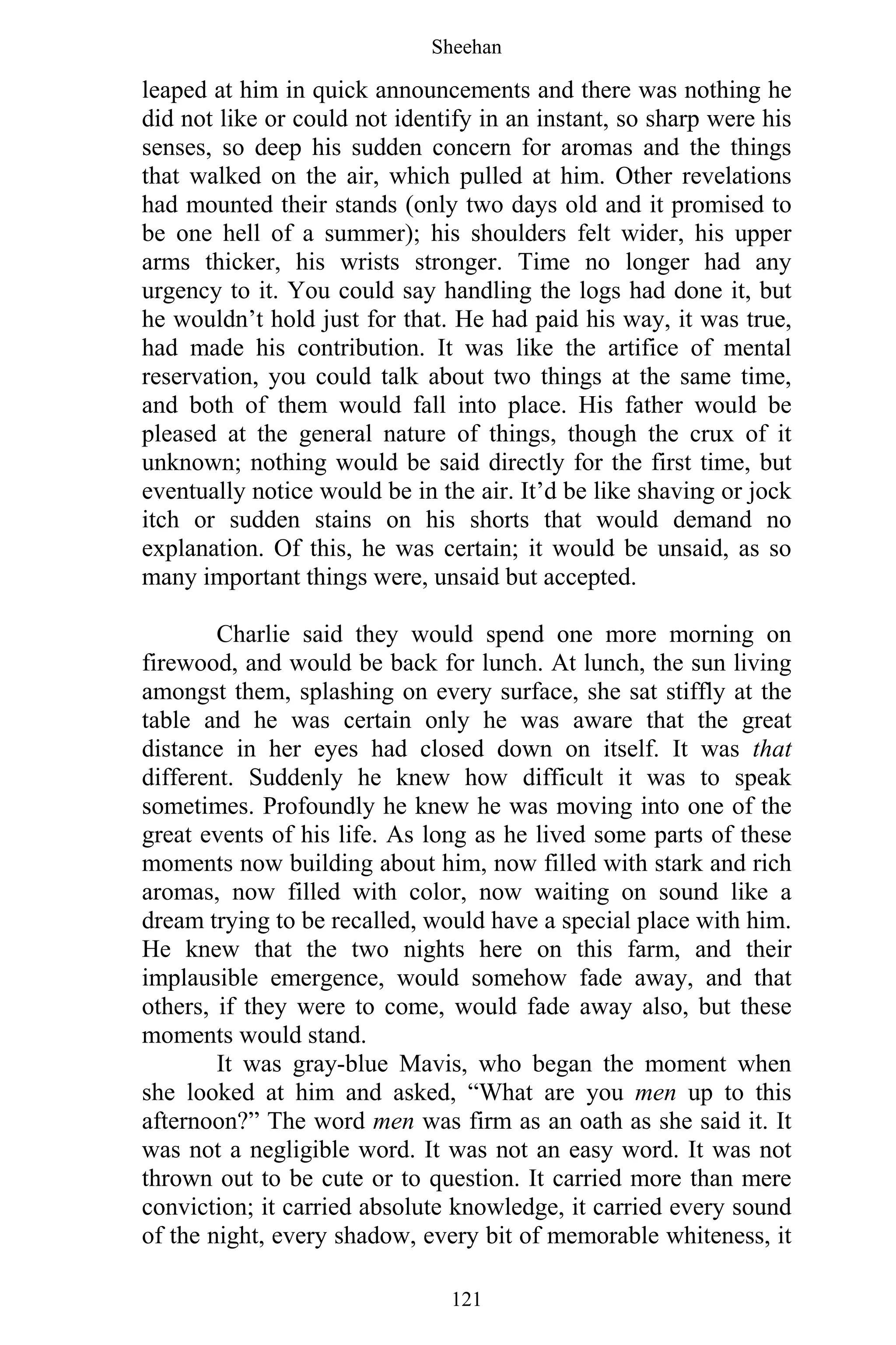 Sheehan
121
leaped at him in quick announcements and there was nothing he
did not like or could not identify in an instant, so sharp were his
senses, so deep his sudden concern for aromas and the things
that walked on the air, which pulled at him. Other revelations
had mounted their stands (only two days old and it promised to
be one hell of a summer); his shoulders felt wider, his upper
arms thicker, his wrists stronger. Time no longer had any
urgency to it. You could say handling the logs had done it, but
he wouldn’t hold just for that. He had paid his way, it was true,
had made his contribution. It was like the artifice of mental
reservation, you could talk about two things at the same time,
and both of them would fall into place. His father would be
pleased at the general nature of things, though the crux of it
unknown; nothing would be said directly for the first time, but
eventually notice would be in the air. It’d be like shaving or jock
itch or sudden stains on his shorts that would demand no
explanation. Of this, he was certain; it would be unsaid, as so
many important things were, unsaid but accepted.
Charlie said they would spend one more morning on
firewood, and would be back for lunch. At lunch, the sun living
amongst them, splashing on every surface, she sat stiffly at the
table and he was certain only he was aware that the great
distance in her eyes had closed down on itself. It was that
different. Suddenly he knew how difficult it was to speak
sometimes. Profoundly he knew he was moving into one of the
great events of his life. As long as he lived some parts of these
moments now building about him, now filled with stark and rich
aromas, now filled with color, now waiting on sound like a
dream trying to be recalled, would have a special place with him.
He knew that the two nights here on this farm, and their
implausible emergence, would somehow fade away, and that
others, if they were to come, would fade away also, but these
moments would stand.
It was gray-blue Mavis, who began the moment when
she looked at him and asked, “What are you men up to this
afternoon?” The word men was firm as an oath as she said it. It
was not a negligible word. It was not an easy word. It was not
thrown out to be cute or to question. It carried more than mere
conviction; it carried absolute knowledge, it carried every sound
of the night, every shadow, every bit of memorable whiteness, it
 