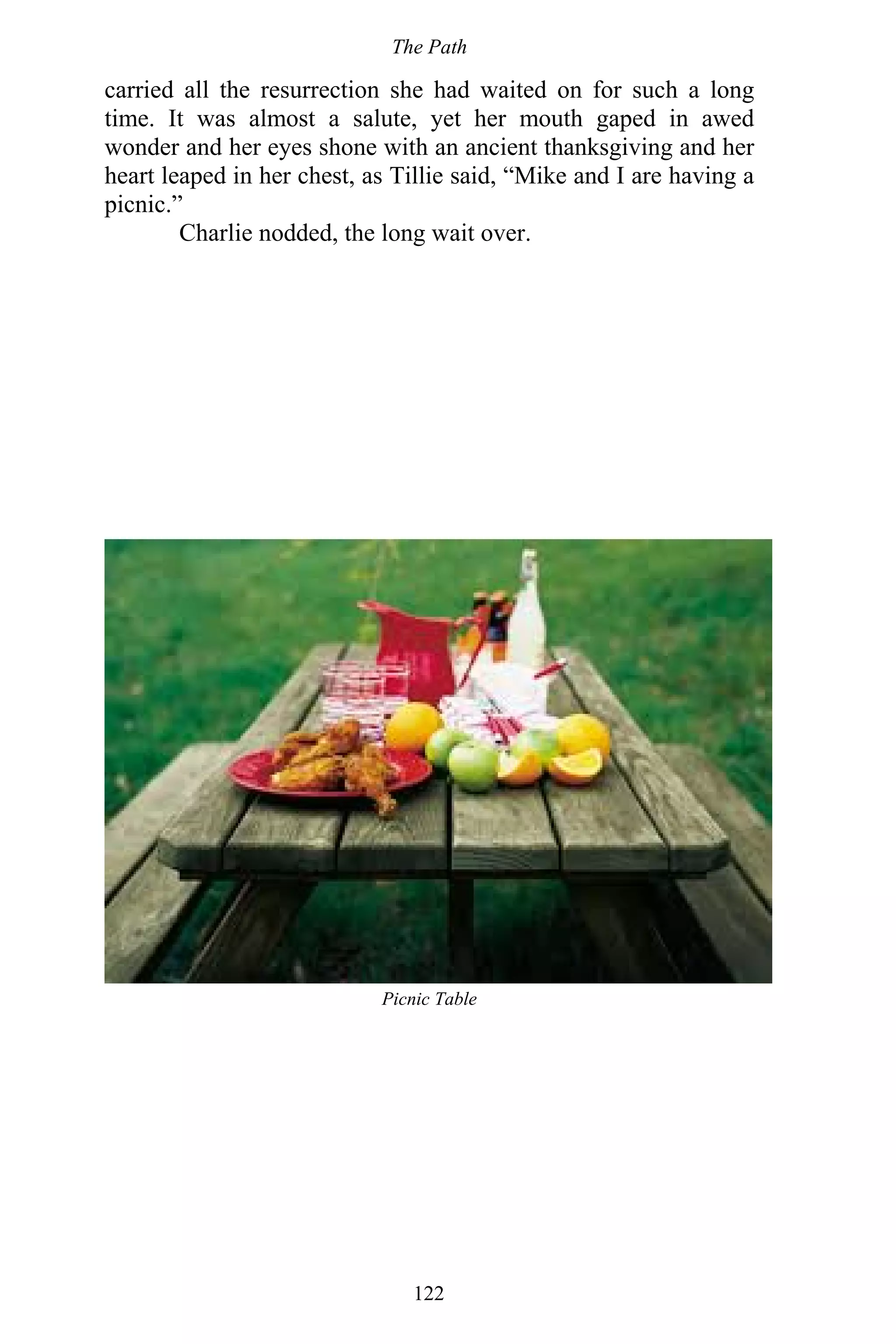 The Path
122
carried all the resurrection she had waited on for such a long
time. It was almost a salute, yet her mouth gaped in awed
wonder and her eyes shone with an ancient thanksgiving and her
heart leaped in her chest, as Tillie said, “Mike and I are having a
picnic.”
Charlie nodded, the long wait over.
Picnic Table
 