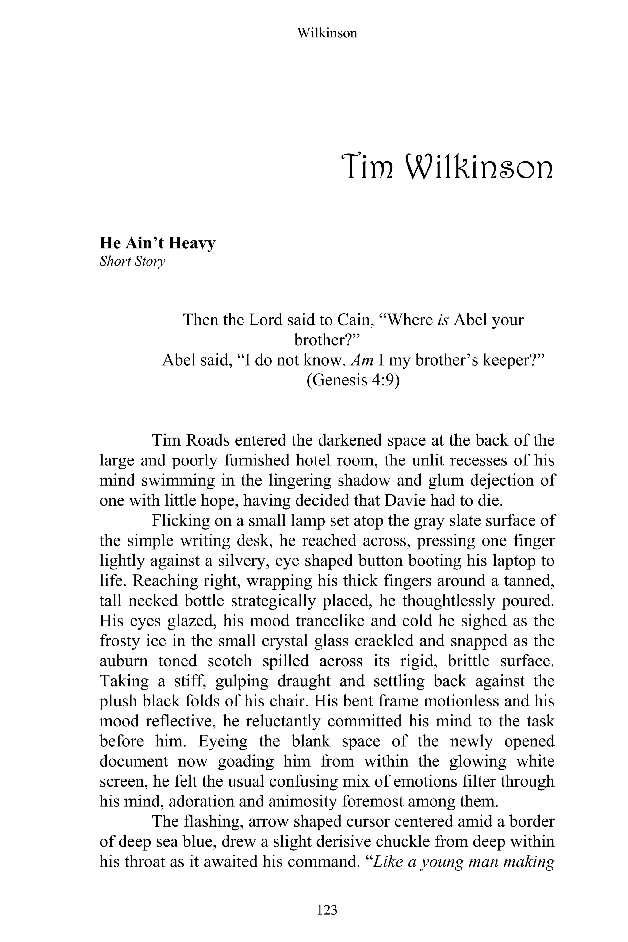 Wilkinson
123
Tim Wilkinson
He Ain’t Heavy
Short Story
Then the Lord said to Cain, “Where is Abel your
brother?”
Abel said, “I do not know. Am I my brother’s keeper?”
(Genesis 4:9)
Tim Roads entered the darkened space at the back of the
large and poorly furnished hotel room, the unlit recesses of his
mind swimming in the lingering shadow and glum dejection of
one with little hope, having decided that Davie had to die.
Flicking on a small lamp set atop the gray slate surface of
the simple writing desk, he reached across, pressing one finger
lightly against a silvery, eye shaped button booting his laptop to
life. Reaching right, wrapping his thick fingers around a tanned,
tall necked bottle strategically placed, he thoughtlessly poured.
His eyes glazed, his mood trancelike and cold he sighed as the
frosty ice in the small crystal glass crackled and snapped as the
auburn toned scotch spilled across its rigid, brittle surface.
Taking a stiff, gulping draught and settling back against the
plush black folds of his chair. His bent frame motionless and his
mood reflective, he reluctantly committed his mind to the task
before him. Eyeing the blank space of the newly opened
document now goading him from within the glowing white
screen, he felt the usual confusing mix of emotions filter through
his mind, adoration and animosity foremost among them.
The flashing, arrow shaped cursor centered amid a border
of deep sea blue, drew a slight derisive chuckle from deep within
his throat as it awaited his command. “Like a young man making
 