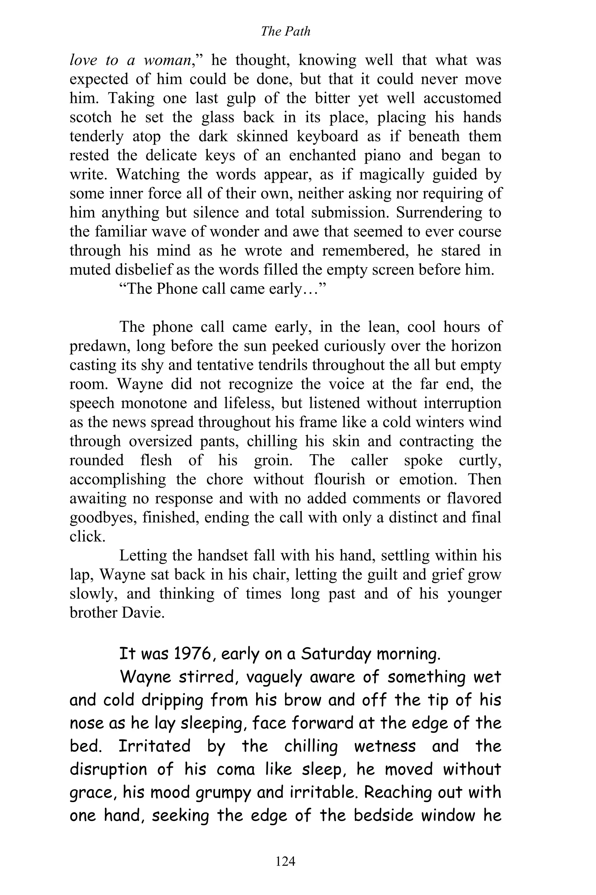 The Path
124
love to a woman,” he thought, knowing well that what was
expected of him could be done, but that it could never move
him. Taking one last gulp of the bitter yet well accustomed
scotch he set the glass back in its place, placing his hands
tenderly atop the dark skinned keyboard as if beneath them
rested the delicate keys of an enchanted piano and began to
write. Watching the words appear, as if magically guided by
some inner force all of their own, neither asking nor requiring of
him anything but silence and total submission. Surrendering to
the familiar wave of wonder and awe that seemed to ever course
through his mind as he wrote and remembered, he stared in
muted disbelief as the words filled the empty screen before him.
“The Phone call came early…”
The phone call came early, in the lean, cool hours of
predawn, long before the sun peeked curiously over the horizon
casting its shy and tentative tendrils throughout the all but empty
room. Wayne did not recognize the voice at the far end, the
speech monotone and lifeless, but listened without interruption
as the news spread throughout his frame like a cold winters wind
through oversized pants, chilling his skin and contracting the
rounded flesh of his groin. The caller spoke curtly,
accomplishing the chore without flourish or emotion. Then
awaiting no response and with no added comments or flavored
goodbyes, finished, ending the call with only a distinct and final
click.
Letting the handset fall with his hand, settling within his
lap, Wayne sat back in his chair, letting the guilt and grief grow
slowly, and thinking of times long past and of his younger
brother Davie.
It was 1976, early on a Saturday morning.
Wayne stirred, vaguely aware of something wet
and cold dripping from his brow and off the tip of his
nose as he lay sleeping, face forward at the edge of the
bed. Irritated by the chilling wetness and the
disruption of his coma like sleep, he moved without
grace, his mood grumpy and irritable. Reaching out with
one hand, seeking the edge of the bedside window he
 