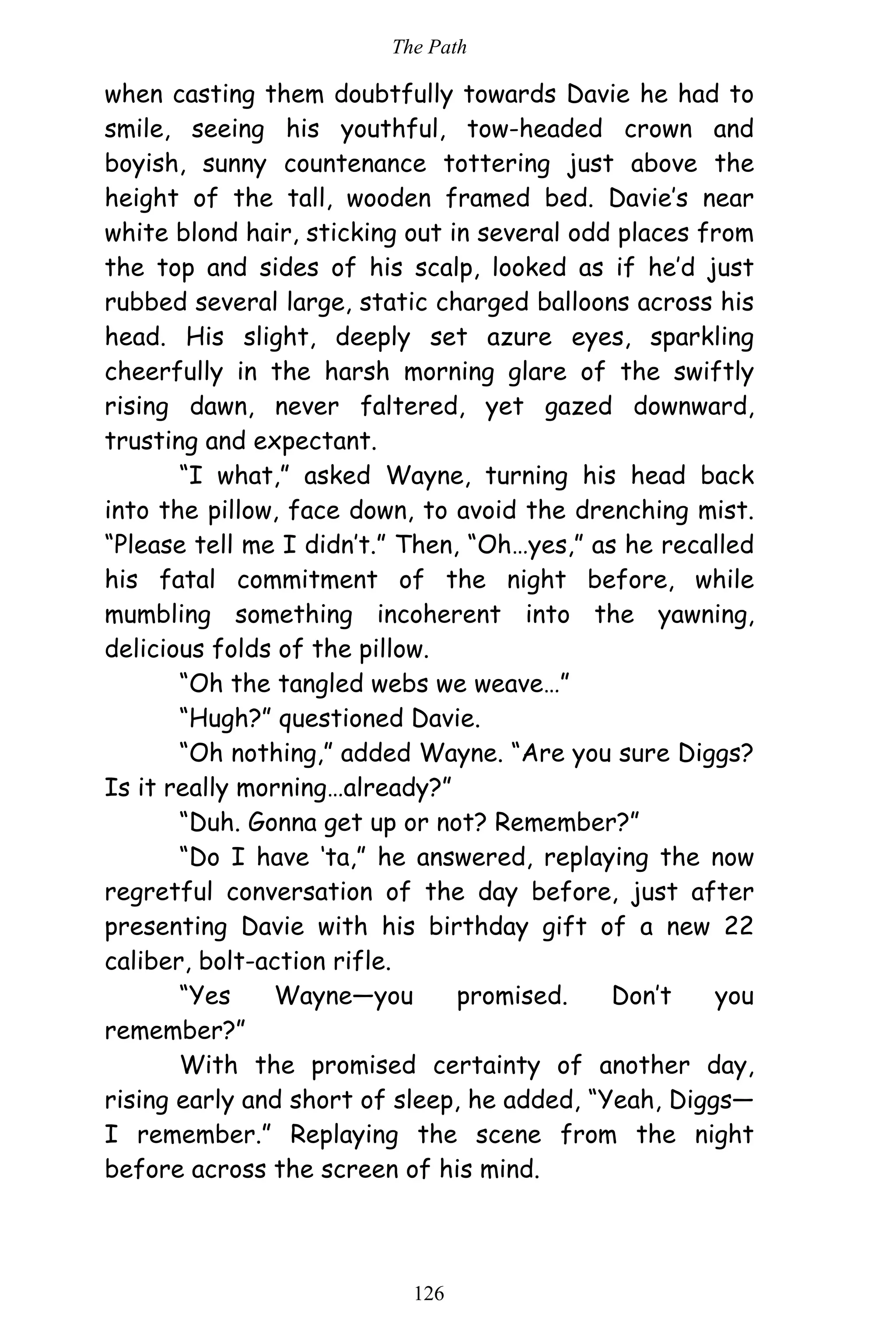 The Path
126
when casting them doubtfully towards Davie he had to
smile, seeing his youthful, tow-headed crown and
boyish, sunny countenance tottering just above the
height of the tall, wooden framed bed. Davie’s near
white blond hair, sticking out in several odd places from
the top and sides of his scalp, looked as if he’d just
rubbed several large, static charged balloons across his
head. His slight, deeply set azure eyes, sparkling
cheerfully in the harsh morning glare of the swiftly
rising dawn, never faltered, yet gazed downward,
trusting and expectant.
“I what,” asked Wayne, turning his head back
into the pillow, face down, to avoid the drenching mist.
“Please tell me I didn’t.” Then, “Oh…yes,” as he recalled
his fatal commitment of the night before, while
mumbling something incoherent into the yawning,
delicious folds of the pillow.
“Oh the tangled webs we weave…”
“Hugh?” questioned Davie.
“Oh nothing,” added Wayne. “Are you sure Diggs?
Is it really morning…already?”
“Duh. Gonna get up or not? Remember?”
“Do I have ‘ta,” he answered, replaying the now
regretful conversation of the day before, just after
presenting Davie with his birthday gift of a new 22
caliber, bolt-action rifle.
“Yes Wayne—you promised. Don’t you
remember?”
With the promised certainty of another day,
rising early and short of sleep, he added, “Yeah, Diggs—
I remember.” Replaying the scene from the night
before across the screen of his mind.
 