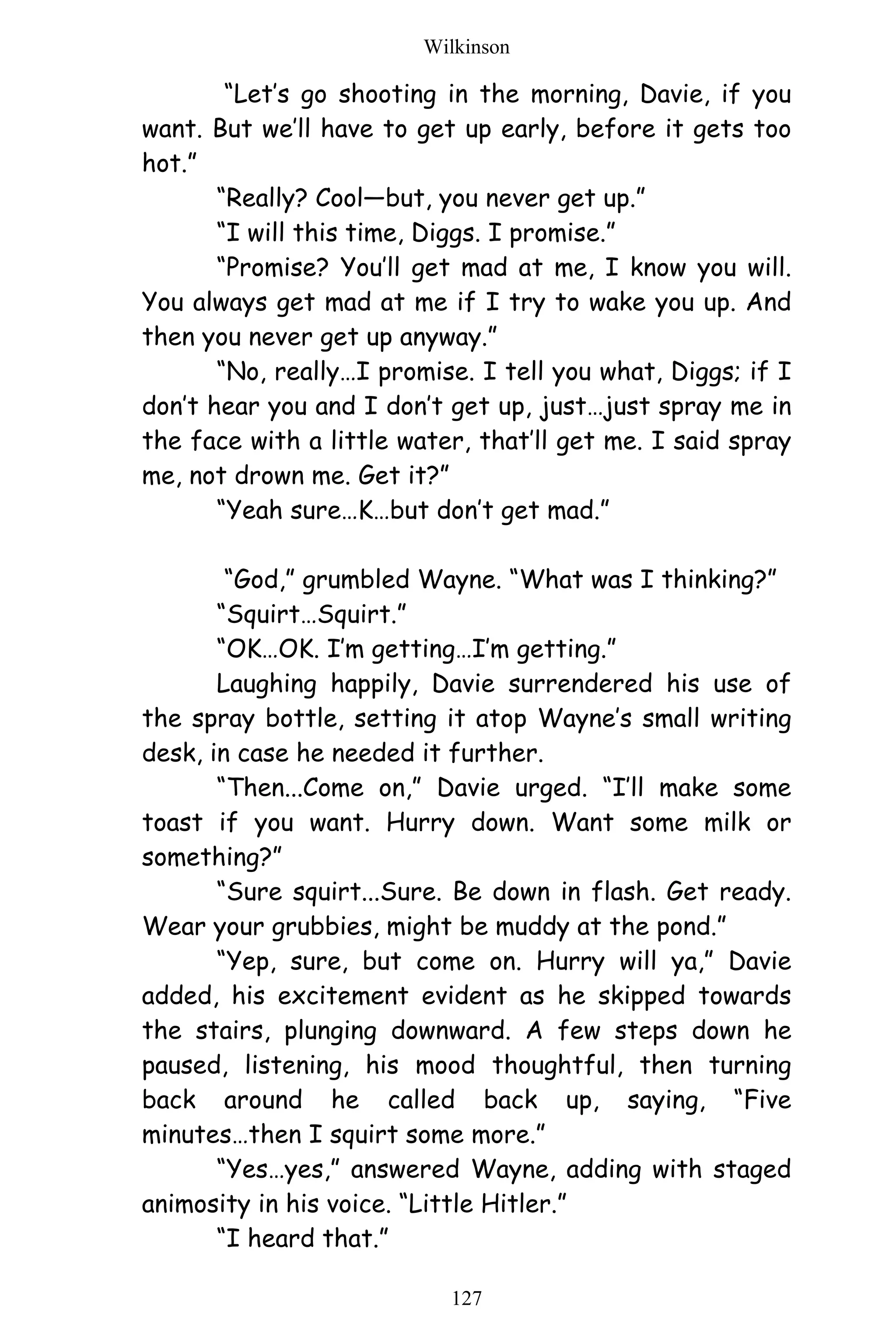 Wilkinson
127
“Let’s go shooting in the morning, Davie, if you
want. But we’ll have to get up early, before it gets too
hot.”
“Really? Cool—but, you never get up.”
“I will this time, Diggs. I promise.”
“Promise? You’ll get mad at me, I know you will.
You always get mad at me if I try to wake you up. And
then you never get up anyway.”
“No, really…I promise. I tell you what, Diggs; if I
don’t hear you and I don’t get up, just…just spray me in
the face with a little water, that’ll get me. I said spray
me, not drown me. Get it?”
“Yeah sure…K…but don’t get mad.”
“God,” grumbled Wayne. “What was I thinking?”
“Squirt…Squirt.”
“OK…OK. I’m getting…I’m getting.”
Laughing happily, Davie surrendered his use of
the spray bottle, setting it atop Wayne’s small writing
desk, in case he needed it further.
“Then...Come on,” Davie urged. “I’ll make some
toast if you want. Hurry down. Want some milk or
something?”
“Sure squirt...Sure. Be down in flash. Get ready.
Wear your grubbies, might be muddy at the pond.”
“Yep, sure, but come on. Hurry will ya,” Davie
added, his excitement evident as he skipped towards
the stairs, plunging downward. A few steps down he
paused, listening, his mood thoughtful, then turning
back around he called back up, saying, “Five
minutes…then I squirt some more.”
“Yes…yes,” answered Wayne, adding with staged
animosity in his voice. “Little Hitler.”
“I heard that.”
 