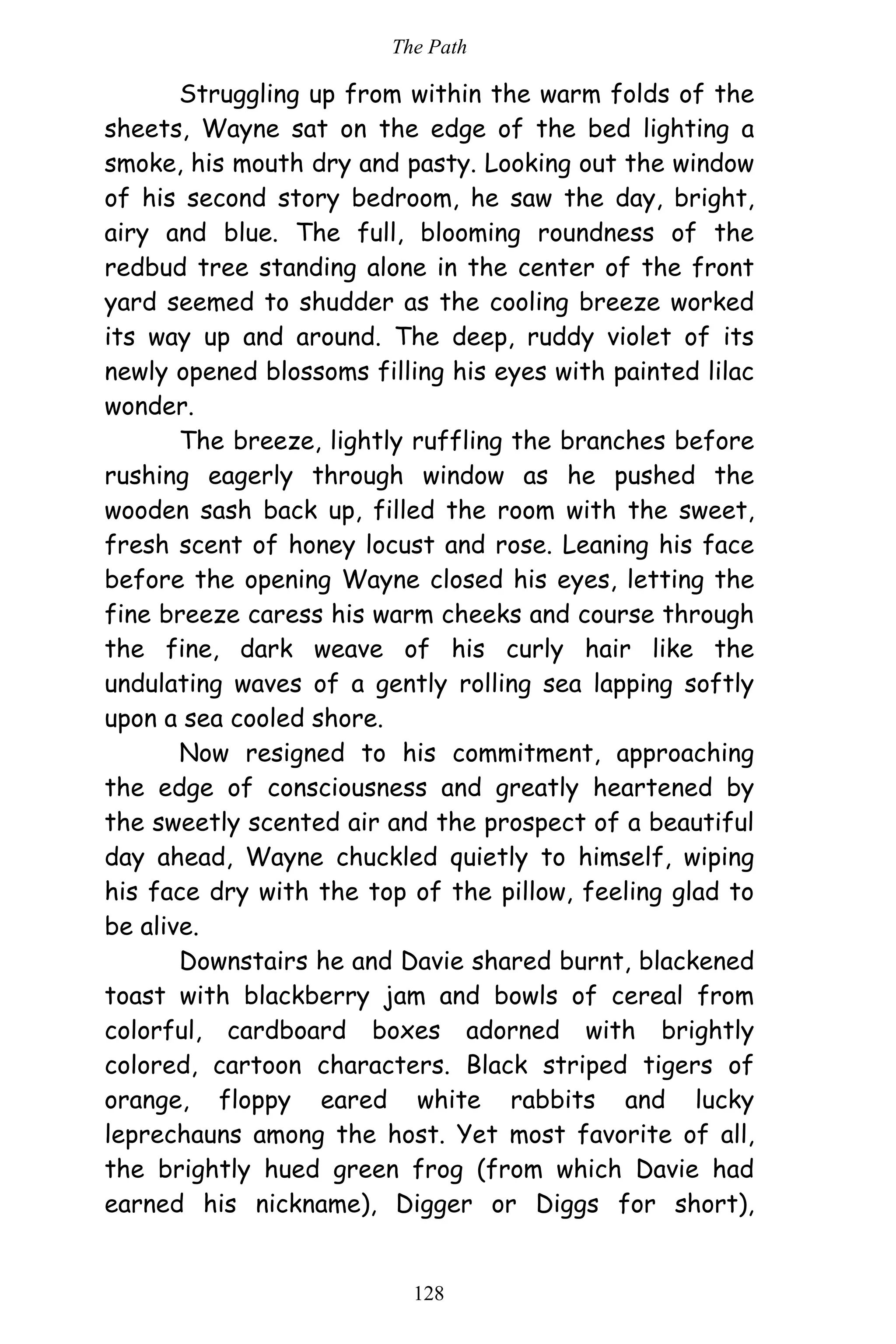The Path
128
Struggling up from within the warm folds of the
sheets, Wayne sat on the edge of the bed lighting a
smoke, his mouth dry and pasty. Looking out the window
of his second story bedroom, he saw the day, bright,
airy and blue. The full, blooming roundness of the
redbud tree standing alone in the center of the front
yard seemed to shudder as the cooling breeze worked
its way up and around. The deep, ruddy violet of its
newly opened blossoms filling his eyes with painted lilac
wonder.
The breeze, lightly ruffling the branches before
rushing eagerly through window as he pushed the
wooden sash back up, filled the room with the sweet,
fresh scent of honey locust and rose. Leaning his face
before the opening Wayne closed his eyes, letting the
fine breeze caress his warm cheeks and course through
the fine, dark weave of his curly hair like the
undulating waves of a gently rolling sea lapping softly
upon a sea cooled shore.
Now resigned to his commitment, approaching
the edge of consciousness and greatly heartened by
the sweetly scented air and the prospect of a beautiful
day ahead, Wayne chuckled quietly to himself, wiping
his face dry with the top of the pillow, feeling glad to
be alive.
Downstairs he and Davie shared burnt, blackened
toast with blackberry jam and bowls of cereal from
colorful, cardboard boxes adorned with brightly
colored, cartoon characters. Black striped tigers of
orange, floppy eared white rabbits and lucky
leprechauns among the host. Yet most favorite of all,
the brightly hued green frog (from which Davie had
earned his nickname), Digger or Diggs for short),
 