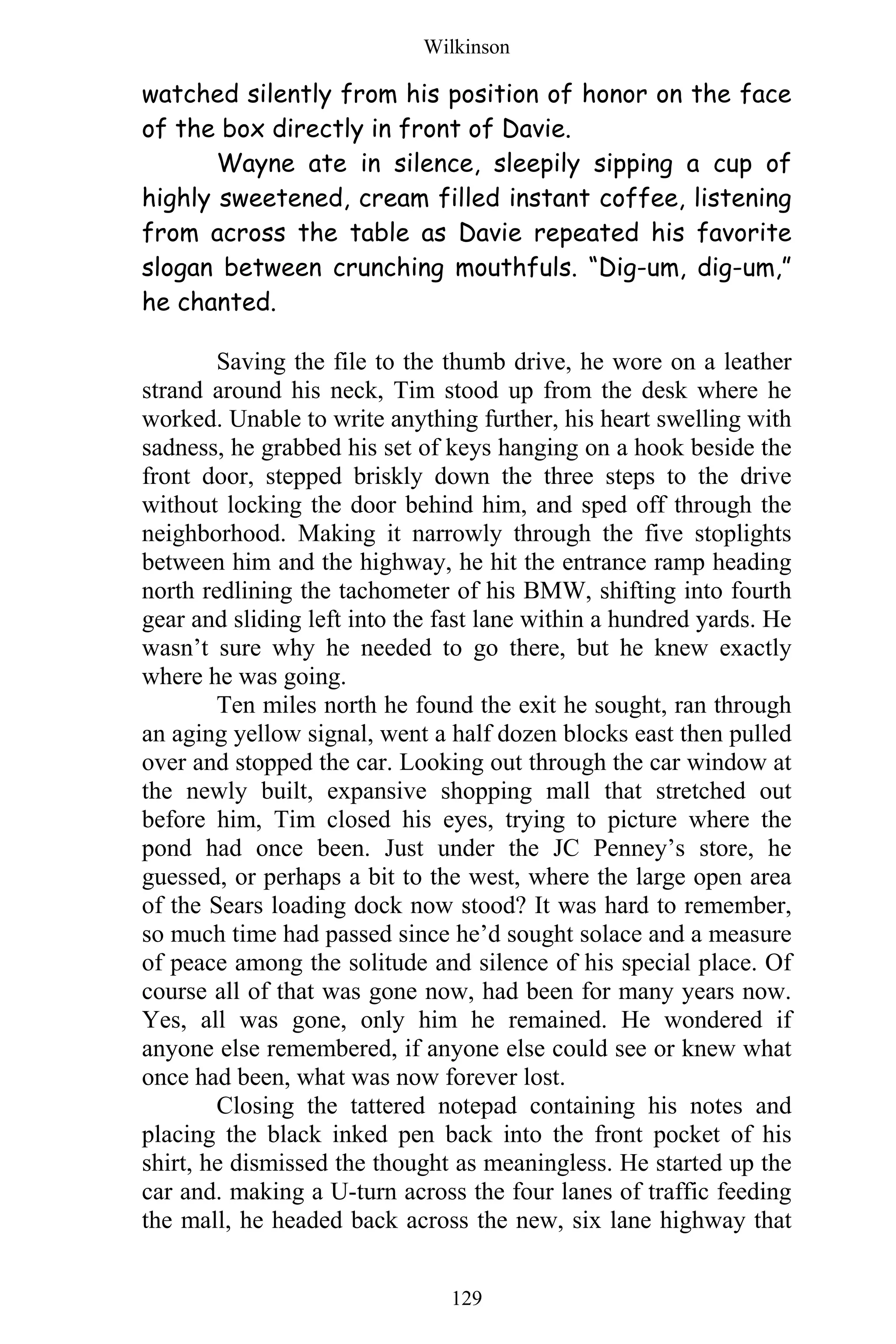 Wilkinson
129
watched silently from his position of honor on the face
of the box directly in front of Davie.
Wayne ate in silence, sleepily sipping a cup of
highly sweetened, cream filled instant coffee, listening
from across the table as Davie repeated his favorite
slogan between crunching mouthfuls. “Dig-um, dig-um,”
he chanted.
Saving the file to the thumb drive, he wore on a leather
strand around his neck, Tim stood up from the desk where he
worked. Unable to write anything further, his heart swelling with
sadness, he grabbed his set of keys hanging on a hook beside the
front door, stepped briskly down the three steps to the drive
without locking the door behind him, and sped off through the
neighborhood. Making it narrowly through the five stoplights
between him and the highway, he hit the entrance ramp heading
north redlining the tachometer of his BMW, shifting into fourth
gear and sliding left into the fast lane within a hundred yards. He
wasn’t sure why he needed to go there, but he knew exactly
where he was going.
Ten miles north he found the exit he sought, ran through
an aging yellow signal, went a half dozen blocks east then pulled
over and stopped the car. Looking out through the car window at
the newly built, expansive shopping mall that stretched out
before him, Tim closed his eyes, trying to picture where the
pond had once been. Just under the JC Penney’s store, he
guessed, or perhaps a bit to the west, where the large open area
of the Sears loading dock now stood? It was hard to remember,
so much time had passed since he’d sought solace and a measure
of peace among the solitude and silence of his special place. Of
course all of that was gone now, had been for many years now.
Yes, all was gone, only him he remained. He wondered if
anyone else remembered, if anyone else could see or knew what
once had been, what was now forever lost.
Closing the tattered notepad containing his notes and
placing the black inked pen back into the front pocket of his
shirt, he dismissed the thought as meaningless. He started up the
car and. making a U-turn across the four lanes of traffic feeding
the mall, he headed back across the new, six lane highway that
 