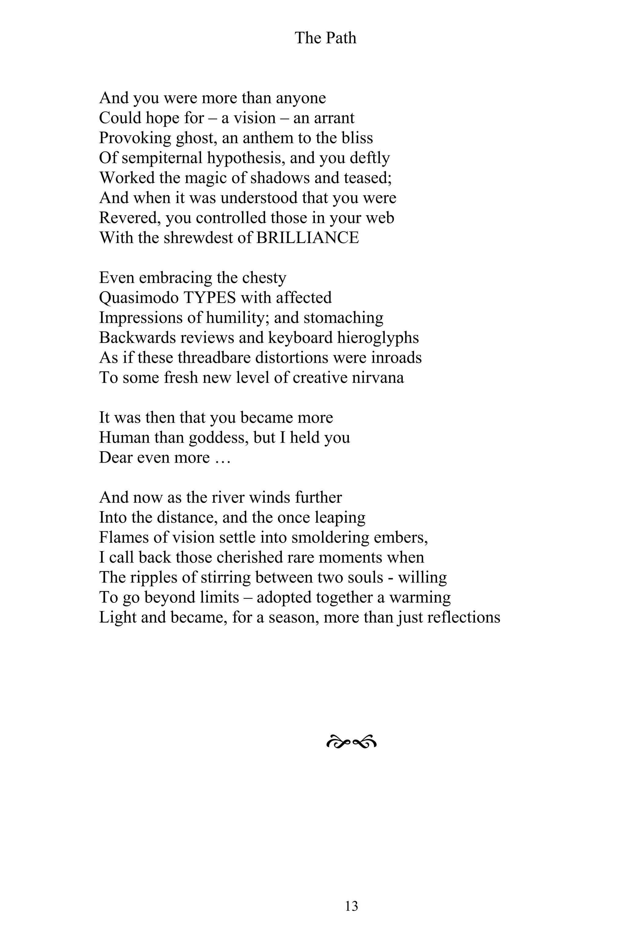 The Path
13
And you were more than anyone
Could hope for – a vision – an arrant
Provoking ghost, an anthem to the bliss
Of sempiternal hypothesis, and you deftly
Worked the magic of shadows and teased;
And when it was understood that you were
Revered, you controlled those in your web
With the shrewdest of BRILLIANCE
Even embracing the chesty
Quasimodo TYPES with affected
Impressions of humility; and stomaching
Backwards reviews and keyboard hieroglyphs
As if these threadbare distortions were inroads
To some fresh new level of creative nirvana
It was then that you became more
Human than goddess, but I held you
Dear even more …
And now as the river winds further
Into the distance, and the once leaping
Flames of vision settle into smoldering embers,
I call back those cherished rare moments when
The ripples of stirring between two souls - willing
To go beyond limits – adopted together a warming
Light and became, for a season, more than just reflections

 