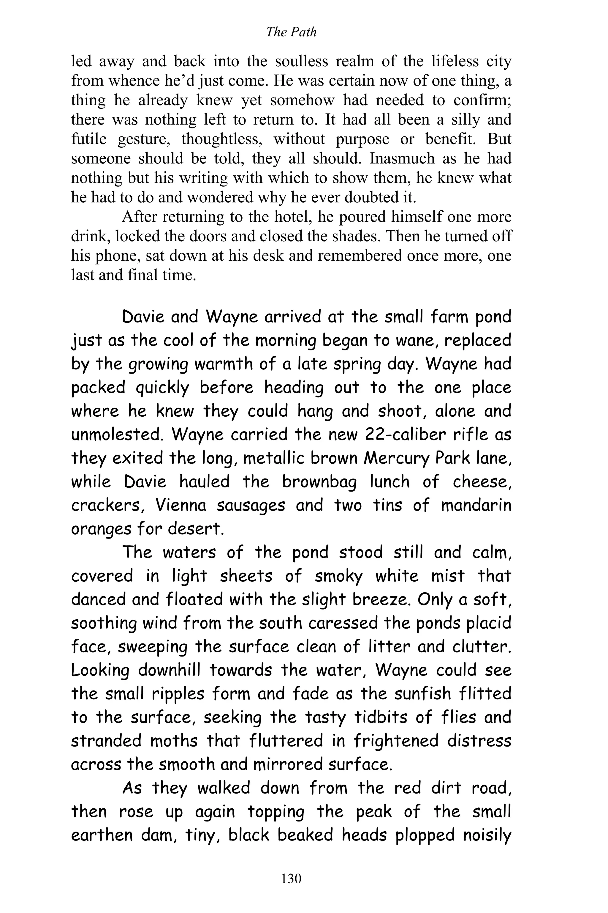 The Path
130
led away and back into the soulless realm of the lifeless city
from whence he’d just come. He was certain now of one thing, a
thing he already knew yet somehow had needed to confirm;
there was nothing left to return to. It had all been a silly and
futile gesture, thoughtless, without purpose or benefit. But
someone should be told, they all should. Inasmuch as he had
nothing but his writing with which to show them, he knew what
he had to do and wondered why he ever doubted it.
After returning to the hotel, he poured himself one more
drink, locked the doors and closed the shades. Then he turned off
his phone, sat down at his desk and remembered once more, one
last and final time.
Davie and Wayne arrived at the small farm pond
just as the cool of the morning began to wane, replaced
by the growing warmth of a late spring day. Wayne had
packed quickly before heading out to the one place
where he knew they could hang and shoot, alone and
unmolested. Wayne carried the new 22-caliber rifle as
they exited the long, metallic brown Mercury Park lane,
while Davie hauled the brownbag lunch of cheese,
crackers, Vienna sausages and two tins of mandarin
oranges for desert.
The waters of the pond stood still and calm,
covered in light sheets of smoky white mist that
danced and floated with the slight breeze. Only a soft,
soothing wind from the south caressed the ponds placid
face, sweeping the surface clean of litter and clutter.
Looking downhill towards the water, Wayne could see
the small ripples form and fade as the sunfish flitted
to the surface, seeking the tasty tidbits of flies and
stranded moths that fluttered in frightened distress
across the smooth and mirrored surface.
As they walked down from the red dirt road,
then rose up again topping the peak of the small
earthen dam, tiny, black beaked heads plopped noisily
 