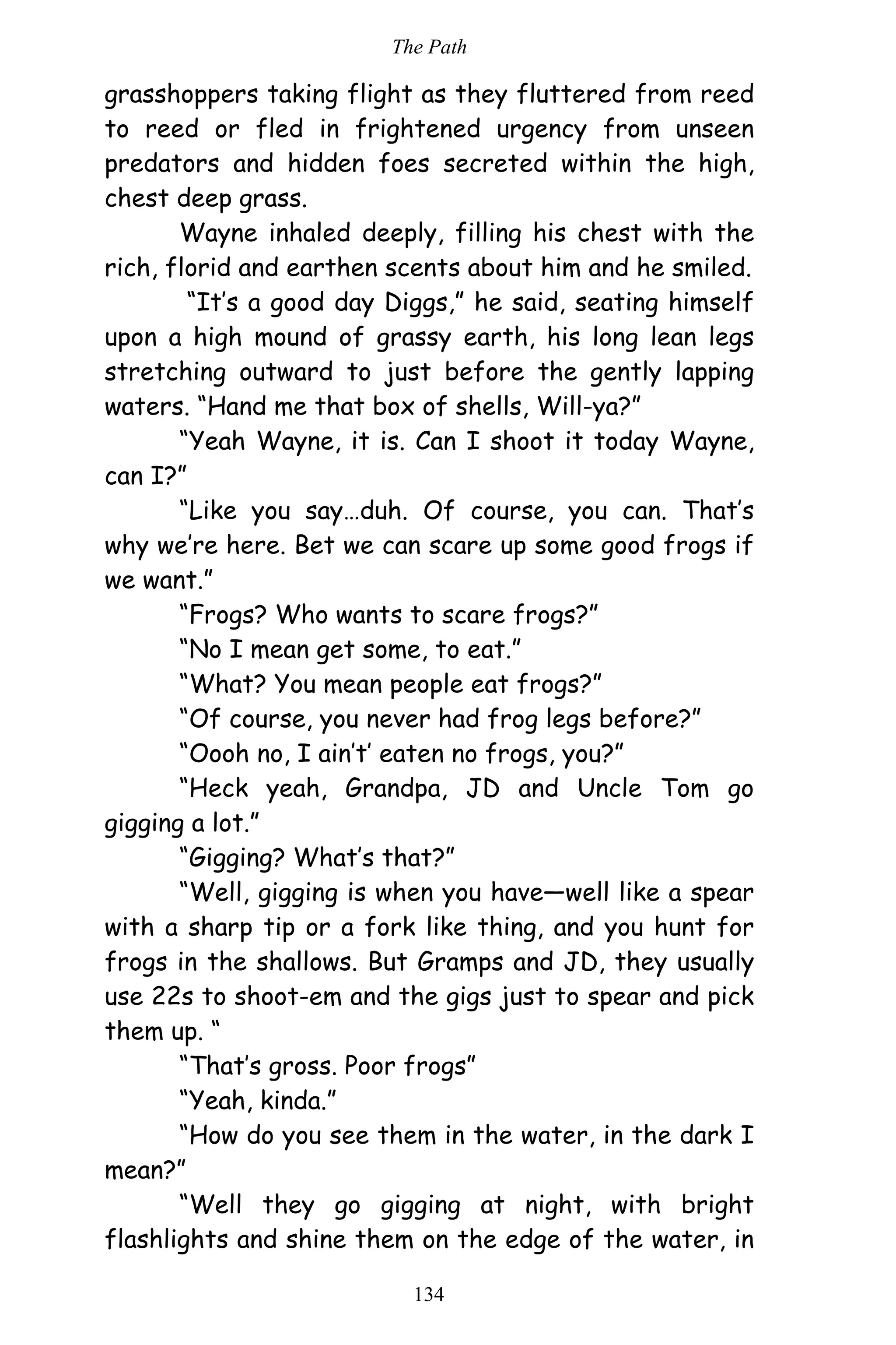 The Path
134
grasshoppers taking flight as they fluttered from reed
to reed or fled in frightened urgency from unseen
predators and hidden foes secreted within the high,
chest deep grass.
Wayne inhaled deeply, filling his chest with the
rich, florid and earthen scents about him and he smiled.
“It’s a good day Diggs,” he said, seating himself
upon a high mound of grassy earth, his long lean legs
stretching outward to just before the gently lapping
waters. “Hand me that box of shells, Will-ya?”
“Yeah Wayne, it is. Can I shoot it today Wayne,
can I?”
“Like you say…duh. Of course, you can. That’s
why we’re here. Bet we can scare up some good frogs if
we want.”
“Frogs? Who wants to scare frogs?”
“No I mean get some, to eat.”
“What? You mean people eat frogs?”
“Of course, you never had frog legs before?”
“Oooh no, I ain’t’ eaten no frogs, you?”
“Heck yeah, Grandpa, JD and Uncle Tom go
gigging a lot.”
“Gigging? What’s that?”
“Well, gigging is when you have—well like a spear
with a sharp tip or a fork like thing, and you hunt for
frogs in the shallows. But Gramps and JD, they usually
use 22s to shoot-em and the gigs just to spear and pick
them up. “
“That’s gross. Poor frogs”
“Yeah, kinda.”
“How do you see them in the water, in the dark I
mean?”
“Well they go gigging at night, with bright
flashlights and shine them on the edge of the water, in
 
