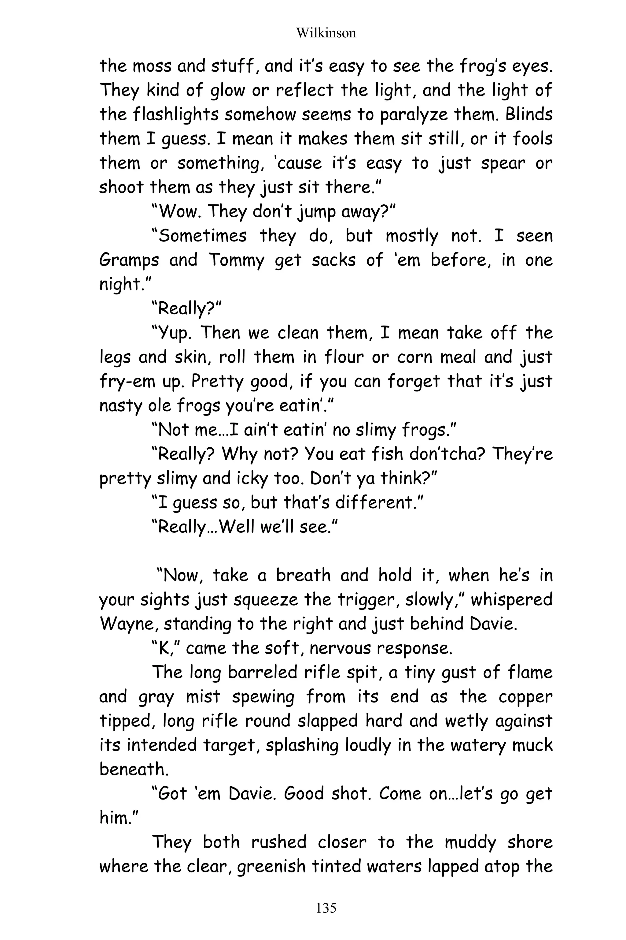 Wilkinson
135
the moss and stuff, and it’s easy to see the frog’s eyes.
They kind of glow or reflect the light, and the light of
the flashlights somehow seems to paralyze them. Blinds
them I guess. I mean it makes them sit still, or it fools
them or something, ‘cause it’s easy to just spear or
shoot them as they just sit there.”
“Wow. They don’t jump away?”
“Sometimes they do, but mostly not. I seen
Gramps and Tommy get sacks of ‘em before, in one
night.”
“Really?”
“Yup. Then we clean them, I mean take off the
legs and skin, roll them in flour or corn meal and just
fry-em up. Pretty good, if you can forget that it’s just
nasty ole frogs you’re eatin’.”
“Not me…I ain’t eatin’ no slimy frogs.”
“Really? Why not? You eat fish don’tcha? They’re
pretty slimy and icky too. Don’t ya think?”
“I guess so, but that’s different.”
“Really…Well we’ll see.”
“Now, take a breath and hold it, when he’s in
your sights just squeeze the trigger, slowly,” whispered
Wayne, standing to the right and just behind Davie.
“K,” came the soft, nervous response.
The long barreled rifle spit, a tiny gust of flame
and gray mist spewing from its end as the copper
tipped, long rifle round slapped hard and wetly against
its intended target, splashing loudly in the watery muck
beneath.
“Got ‘em Davie. Good shot. Come on…let’s go get
him.”
They both rushed closer to the muddy shore
where the clear, greenish tinted waters lapped atop the
 