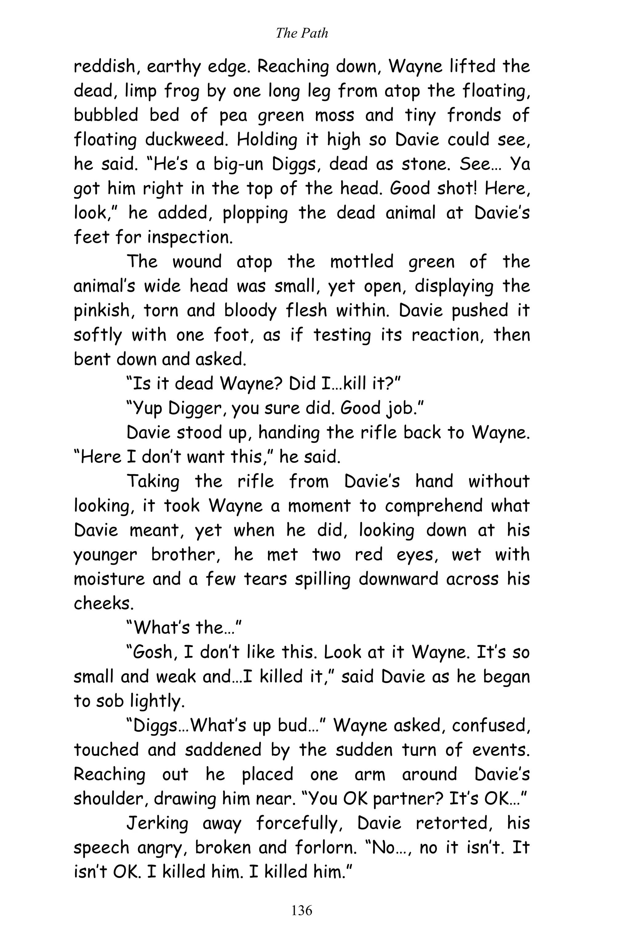 The Path
136
reddish, earthy edge. Reaching down, Wayne lifted the
dead, limp frog by one long leg from atop the floating,
bubbled bed of pea green moss and tiny fronds of
floating duckweed. Holding it high so Davie could see,
he said. “He’s a big-un Diggs, dead as stone. See… Ya
got him right in the top of the head. Good shot! Here,
look,” he added, plopping the dead animal at Davie’s
feet for inspection.
The wound atop the mottled green of the
animal’s wide head was small, yet open, displaying the
pinkish, torn and bloody flesh within. Davie pushed it
softly with one foot, as if testing its reaction, then
bent down and asked.
“Is it dead Wayne? Did I…kill it?”
“Yup Digger, you sure did. Good job.”
Davie stood up, handing the rifle back to Wayne.
“Here I don’t want this,” he said.
Taking the rifle from Davie’s hand without
looking, it took Wayne a moment to comprehend what
Davie meant, yet when he did, looking down at his
younger brother, he met two red eyes, wet with
moisture and a few tears spilling downward across his
cheeks.
“What’s the…”
“Gosh, I don’t like this. Look at it Wayne. It’s so
small and weak and…I killed it,” said Davie as he began
to sob lightly.
“Diggs…What’s up bud…” Wayne asked, confused,
touched and saddened by the sudden turn of events.
Reaching out he placed one arm around Davie’s
shoulder, drawing him near. “You OK partner? It’s OK…”
Jerking away forcefully, Davie retorted, his
speech angry, broken and forlorn. “No…, no it isn’t. It
isn’t OK. I killed him. I killed him.”
 