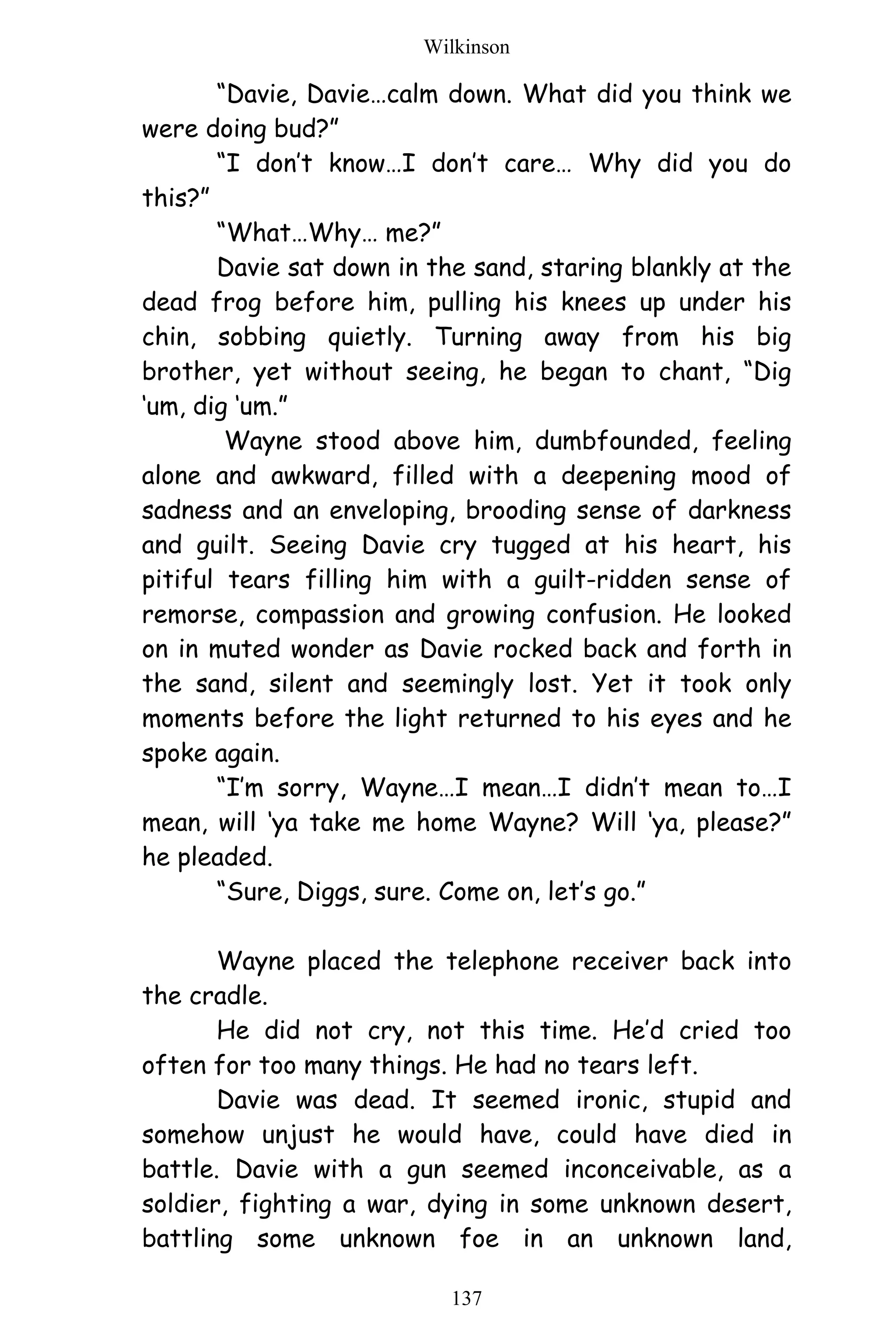 Wilkinson
137
“Davie, Davie…calm down. What did you think we
were doing bud?”
“I don’t know…I don’t care… Why did you do
this?”
“What…Why… me?”
Davie sat down in the sand, staring blankly at the
dead frog before him, pulling his knees up under his
chin, sobbing quietly. Turning away from his big
brother, yet without seeing, he began to chant, “Dig
‘um, dig ‘um.”
Wayne stood above him, dumbfounded, feeling
alone and awkward, filled with a deepening mood of
sadness and an enveloping, brooding sense of darkness
and guilt. Seeing Davie cry tugged at his heart, his
pitiful tears filling him with a guilt-ridden sense of
remorse, compassion and growing confusion. He looked
on in muted wonder as Davie rocked back and forth in
the sand, silent and seemingly lost. Yet it took only
moments before the light returned to his eyes and he
spoke again.
“I’m sorry, Wayne…I mean…I didn’t mean to…I
mean, will ‘ya take me home Wayne? Will ‘ya, please?”
he pleaded.
“Sure, Diggs, sure. Come on, let’s go.”
Wayne placed the telephone receiver back into
the cradle.
He did not cry, not this time. He’d cried too
often for too many things. He had no tears left.
Davie was dead. It seemed ironic, stupid and
somehow unjust he would have, could have died in
battle. Davie with a gun seemed inconceivable, as a
soldier, fighting a war, dying in some unknown desert,
battling some unknown foe in an unknown land,
 