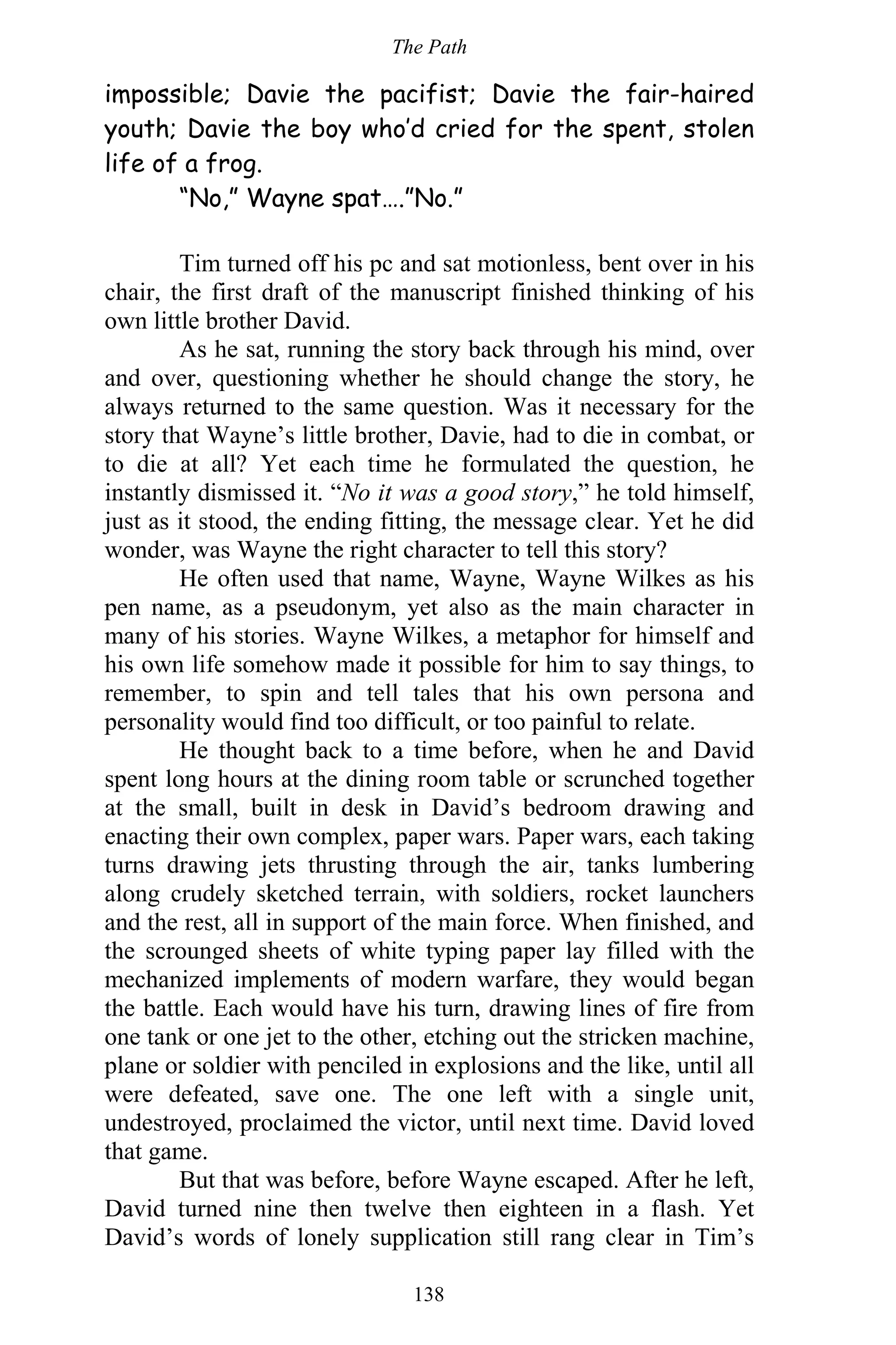 The Path
138
impossible; Davie the pacifist; Davie the fair-haired
youth; Davie the boy who’d cried for the spent, stolen
life of a frog.
“No,” Wayne spat….”No.”
Tim turned off his pc and sat motionless, bent over in his
chair, the first draft of the manuscript finished thinking of his
own little brother David.
As he sat, running the story back through his mind, over
and over, questioning whether he should change the story, he
always returned to the same question. Was it necessary for the
story that Wayne’s little brother, Davie, had to die in combat, or
to die at all? Yet each time he formulated the question, he
instantly dismissed it. “No it was a good story,” he told himself,
just as it stood, the ending fitting, the message clear. Yet he did
wonder, was Wayne the right character to tell this story?
He often used that name, Wayne, Wayne Wilkes as his
pen name, as a pseudonym, yet also as the main character in
many of his stories. Wayne Wilkes, a metaphor for himself and
his own life somehow made it possible for him to say things, to
remember, to spin and tell tales that his own persona and
personality would find too difficult, or too painful to relate.
He thought back to a time before, when he and David
spent long hours at the dining room table or scrunched together
at the small, built in desk in David’s bedroom drawing and
enacting their own complex, paper wars. Paper wars, each taking
turns drawing jets thrusting through the air, tanks lumbering
along crudely sketched terrain, with soldiers, rocket launchers
and the rest, all in support of the main force. When finished, and
the scrounged sheets of white typing paper lay filled with the
mechanized implements of modern warfare, they would began
the battle. Each would have his turn, drawing lines of fire from
one tank or one jet to the other, etching out the stricken machine,
plane or soldier with penciled in explosions and the like, until all
were defeated, save one. The one left with a single unit,
undestroyed, proclaimed the victor, until next time. David loved
that game.
But that was before, before Wayne escaped. After he left,
David turned nine then twelve then eighteen in a flash. Yet
David’s words of lonely supplication still rang clear in Tim’s
 
