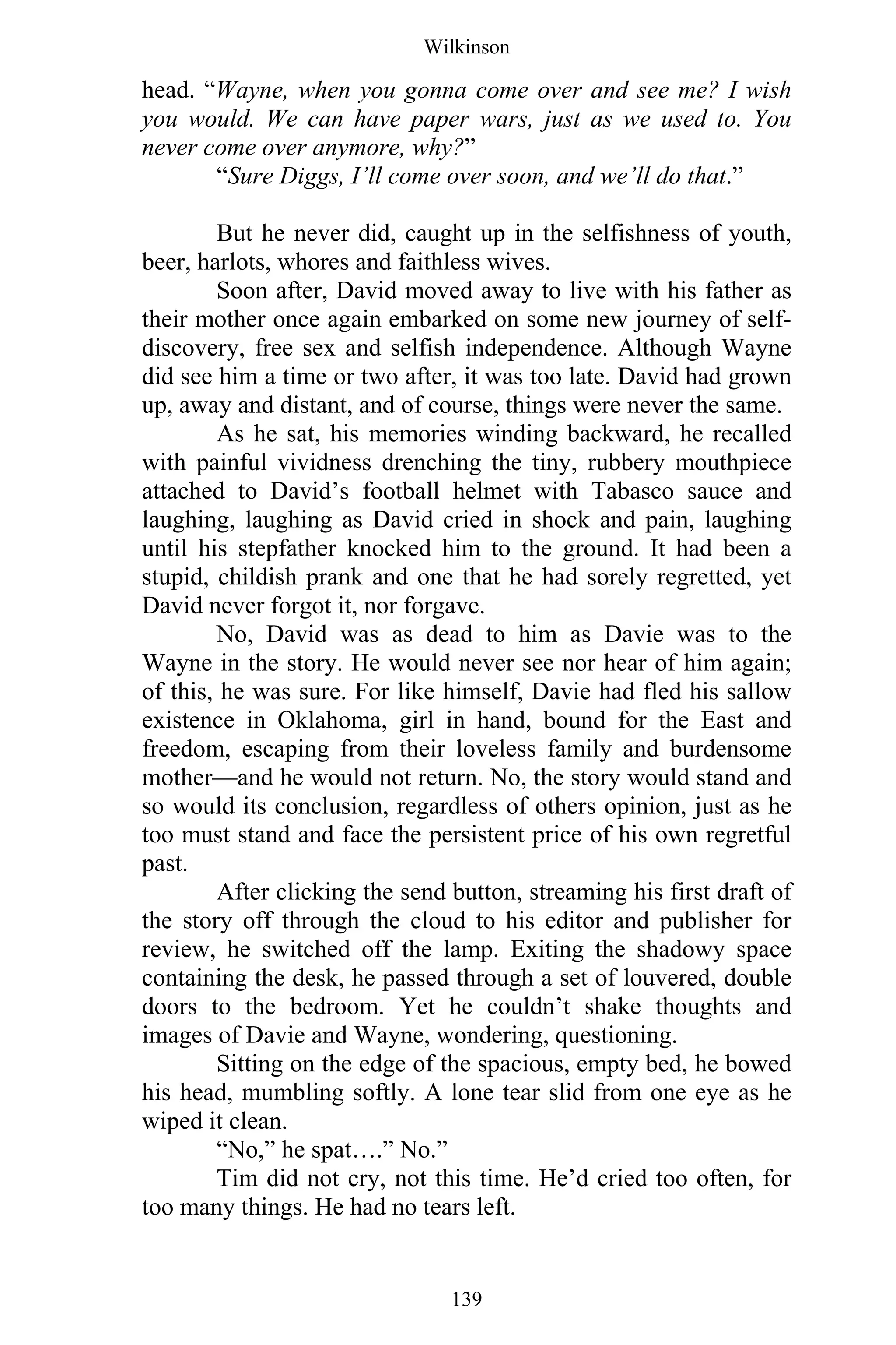 Wilkinson
139
head. “Wayne, when you gonna come over and see me? I wish
you would. We can have paper wars, just as we used to. You
never come over anymore, why?”
“Sure Diggs, I’ll come over soon, and we’ll do that.”
But he never did, caught up in the selfishness of youth,
beer, harlots, whores and faithless wives.
Soon after, David moved away to live with his father as
their mother once again embarked on some new journey of self-
discovery, free sex and selfish independence. Although Wayne
did see him a time or two after, it was too late. David had grown
up, away and distant, and of course, things were never the same.
As he sat, his memories winding backward, he recalled
with painful vividness drenching the tiny, rubbery mouthpiece
attached to David’s football helmet with Tabasco sauce and
laughing, laughing as David cried in shock and pain, laughing
until his stepfather knocked him to the ground. It had been a
stupid, childish prank and one that he had sorely regretted, yet
David never forgot it, nor forgave.
No, David was as dead to him as Davie was to the
Wayne in the story. He would never see nor hear of him again;
of this, he was sure. For like himself, Davie had fled his sallow
existence in Oklahoma, girl in hand, bound for the East and
freedom, escaping from their loveless family and burdensome
mother—and he would not return. No, the story would stand and
so would its conclusion, regardless of others opinion, just as he
too must stand and face the persistent price of his own regretful
past.
After clicking the send button, streaming his first draft of
the story off through the cloud to his editor and publisher for
review, he switched off the lamp. Exiting the shadowy space
containing the desk, he passed through a set of louvered, double
doors to the bedroom. Yet he couldn’t shake thoughts and
images of Davie and Wayne, wondering, questioning.
Sitting on the edge of the spacious, empty bed, he bowed
his head, mumbling softly. A lone tear slid from one eye as he
wiped it clean.
“No,” he spat….” No.”
Tim did not cry, not this time. He’d cried too often, for
too many things. He had no tears left.
 