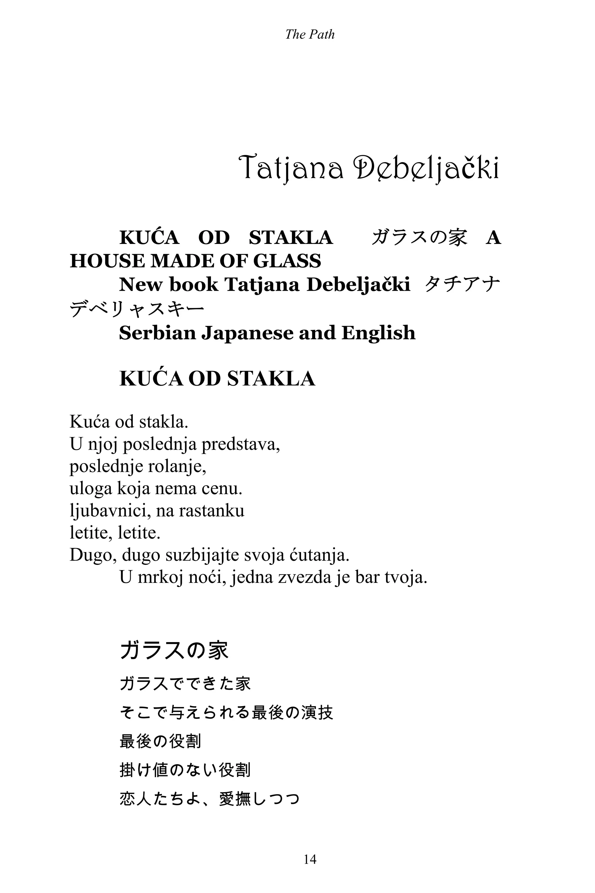 The Path
14
Tatjana Debeljački
KUĆA OD STAKLA ガラスの家 A
HOUSE MADE OF GLASS
New book Tatjana Debeljački タチアナ
デベリャスキー
Serbian Japanese and English
KUĆA OD STAKLA
Kuća od stakla.
U njoj poslednja predstava,
poslednje rolanje,
uloga koja nema cenu.
ljubavnici, na rastanku
letite, letite.
Dugo, dugo suzbijajte svoja ćutanja.
U mrkoj noći, jedna zvezda je bar tvoja.
ガラスの家
ガラスでできた家
そこで与えられる最後の演技
最後の役割
掛け値のない役割
恋人たちよ、愛撫しつつ
 