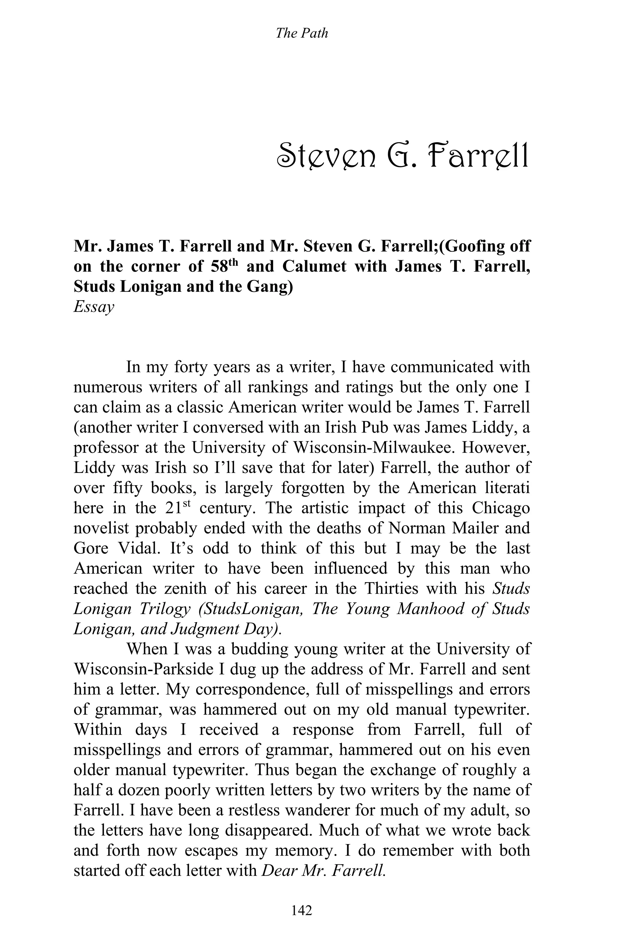 The Path
142
Steven G. Farrell
Mr. James T. Farrell and Mr. Steven G. Farrell;(Goofing off
on the corner of 58th
and Calumet with James T. Farrell,
Studs Lonigan and the Gang)
Essay
In my forty years as a writer, I have communicated with
numerous writers of all rankings and ratings but the only one I
can claim as a classic American writer would be James T. Farrell
(another writer I conversed with an Irish Pub was James Liddy, a
professor at the University of Wisconsin-Milwaukee. However,
Liddy was Irish so I’ll save that for later) Farrell, the author of
over fifty books, is largely forgotten by the American literati
here in the 21st
century. The artistic impact of this Chicago
novelist probably ended with the deaths of Norman Mailer and
Gore Vidal. It’s odd to think of this but I may be the last
American writer to have been influenced by this man who
reached the zenith of his career in the Thirties with his Studs
Lonigan Trilogy (StudsLonigan, The Young Manhood of Studs
Lonigan, and Judgment Day).
When I was a budding young writer at the University of
Wisconsin-Parkside I dug up the address of Mr. Farrell and sent
him a letter. My correspondence, full of misspellings and errors
of grammar, was hammered out on my old manual typewriter.
Within days I received a response from Farrell, full of
misspellings and errors of grammar, hammered out on his even
older manual typewriter. Thus began the exchange of roughly a
half a dozen poorly written letters by two writers by the name of
Farrell. I have been a restless wanderer for much of my adult, so
the letters have long disappeared. Much of what we wrote back
and forth now escapes my memory. I do remember with both
started off each letter with Dear Mr. Farrell.
 