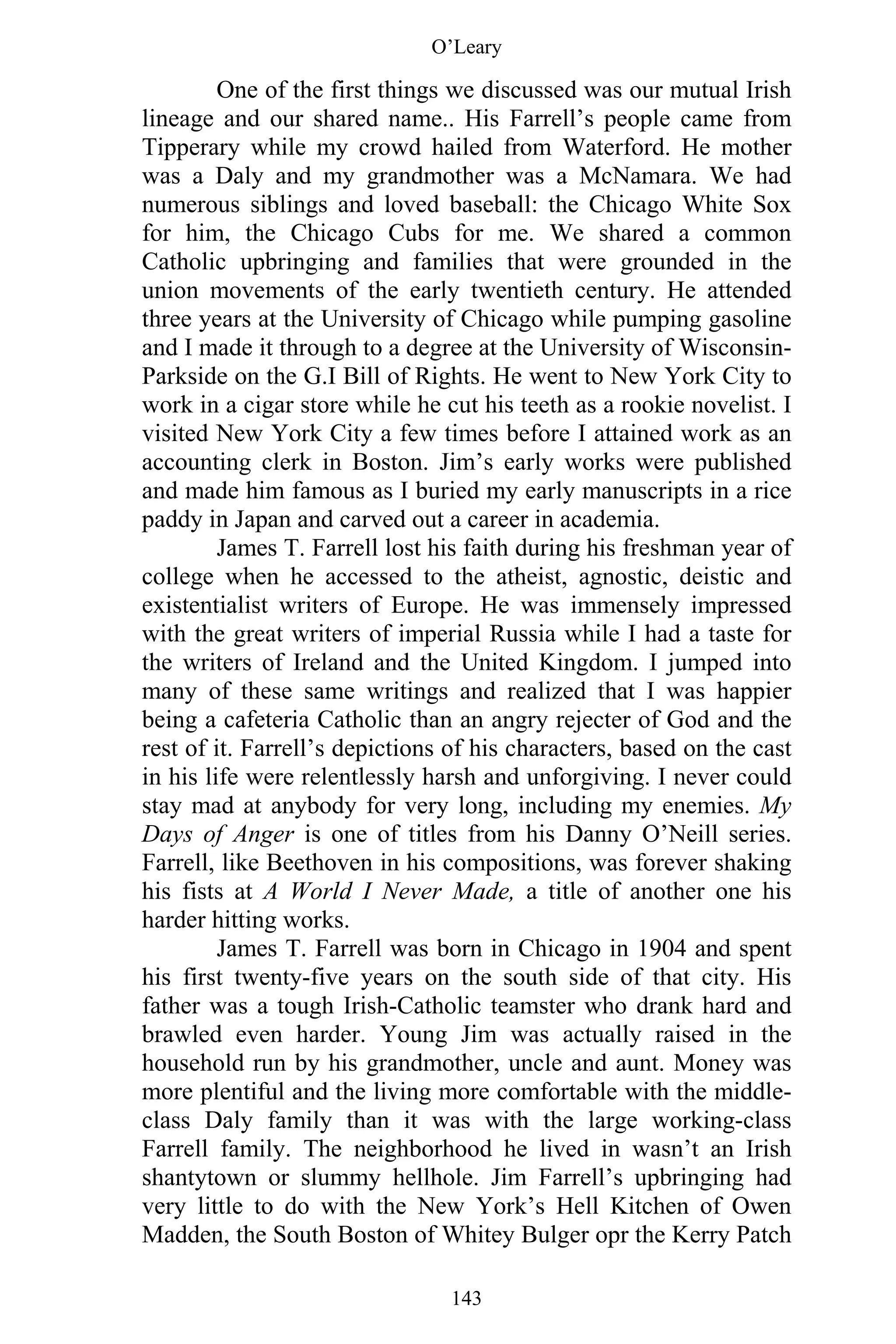 O’Leary
143
One of the first things we discussed was our mutual Irish
lineage and our shared name.. His Farrell’s people came from
Tipperary while my crowd hailed from Waterford. He mother
was a Daly and my grandmother was a McNamara. We had
numerous siblings and loved baseball: the Chicago White Sox
for him, the Chicago Cubs for me. We shared a common
Catholic upbringing and families that were grounded in the
union movements of the early twentieth century. He attended
three years at the University of Chicago while pumping gasoline
and I made it through to a degree at the University of Wisconsin-
Parkside on the G.I Bill of Rights. He went to New York City to
work in a cigar store while he cut his teeth as a rookie novelist. I
visited New York City a few times before I attained work as an
accounting clerk in Boston. Jim’s early works were published
and made him famous as I buried my early manuscripts in a rice
paddy in Japan and carved out a career in academia.
James T. Farrell lost his faith during his freshman year of
college when he accessed to the atheist, agnostic, deistic and
existentialist writers of Europe. He was immensely impressed
with the great writers of imperial Russia while I had a taste for
the writers of Ireland and the United Kingdom. I jumped into
many of these same writings and realized that I was happier
being a cafeteria Catholic than an angry rejecter of God and the
rest of it. Farrell’s depictions of his characters, based on the cast
in his life were relentlessly harsh and unforgiving. I never could
stay mad at anybody for very long, including my enemies. My
Days of Anger is one of titles from his Danny O’Neill series.
Farrell, like Beethoven in his compositions, was forever shaking
his fists at A World I Never Made, a title of another one his
harder hitting works.
James T. Farrell was born in Chicago in 1904 and spent
his first twenty-five years on the south side of that city. His
father was a tough Irish-Catholic teamster who drank hard and
brawled even harder. Young Jim was actually raised in the
household run by his grandmother, uncle and aunt. Money was
more plentiful and the living more comfortable with the middle-
class Daly family than it was with the large working-class
Farrell family. The neighborhood he lived in wasn’t an Irish
shantytown or slummy hellhole. Jim Farrell’s upbringing had
very little to do with the New York’s Hell Kitchen of Owen
Madden, the South Boston of Whitey Bulger opr the Kerry Patch
 