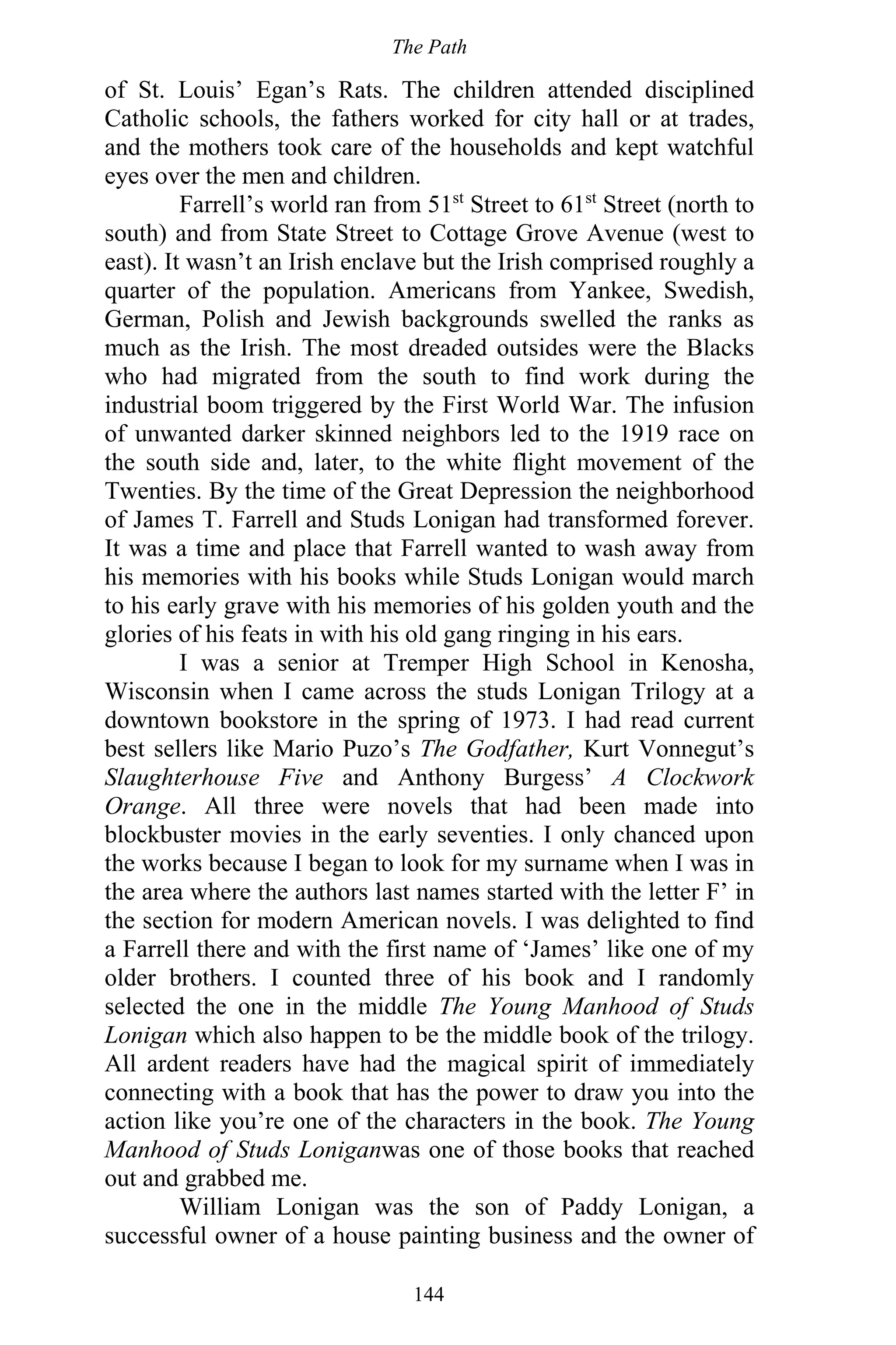 The Path
144
of St. Louis’ Egan’s Rats. The children attended disciplined
Catholic schools, the fathers worked for city hall or at trades,
and the mothers took care of the households and kept watchful
eyes over the men and children.
Farrell’s world ran from 51st
Street to 61st
Street (north to
south) and from State Street to Cottage Grove Avenue (west to
east). It wasn’t an Irish enclave but the Irish comprised roughly a
quarter of the population. Americans from Yankee, Swedish,
German, Polish and Jewish backgrounds swelled the ranks as
much as the Irish. The most dreaded outsides were the Blacks
who had migrated from the south to find work during the
industrial boom triggered by the First World War. The infusion
of unwanted darker skinned neighbors led to the 1919 race on
the south side and, later, to the white flight movement of the
Twenties. By the time of the Great Depression the neighborhood
of James T. Farrell and Studs Lonigan had transformed forever.
It was a time and place that Farrell wanted to wash away from
his memories with his books while Studs Lonigan would march
to his early grave with his memories of his golden youth and the
glories of his feats in with his old gang ringing in his ears.
I was a senior at Tremper High School in Kenosha,
Wisconsin when I came across the studs Lonigan Trilogy at a
downtown bookstore in the spring of 1973. I had read current
best sellers like Mario Puzo’s The Godfather, Kurt Vonnegut’s
Slaughterhouse Five and Anthony Burgess’ A Clockwork
Orange. All three were novels that had been made into
blockbuster movies in the early seventies. I only chanced upon
the works because I began to look for my surname when I was in
the area where the authors last names started with the letter F’ in
the section for modern American novels. I was delighted to find
a Farrell there and with the first name of ‘James’ like one of my
older brothers. I counted three of his book and I randomly
selected the one in the middle The Young Manhood of Studs
Lonigan which also happen to be the middle book of the trilogy.
All ardent readers have had the magical spirit of immediately
connecting with a book that has the power to draw you into the
action like you’re one of the characters in the book. The Young
Manhood of Studs Loniganwas one of those books that reached
out and grabbed me.
William Lonigan was the son of Paddy Lonigan, a
successful owner of a house painting business and the owner of
 