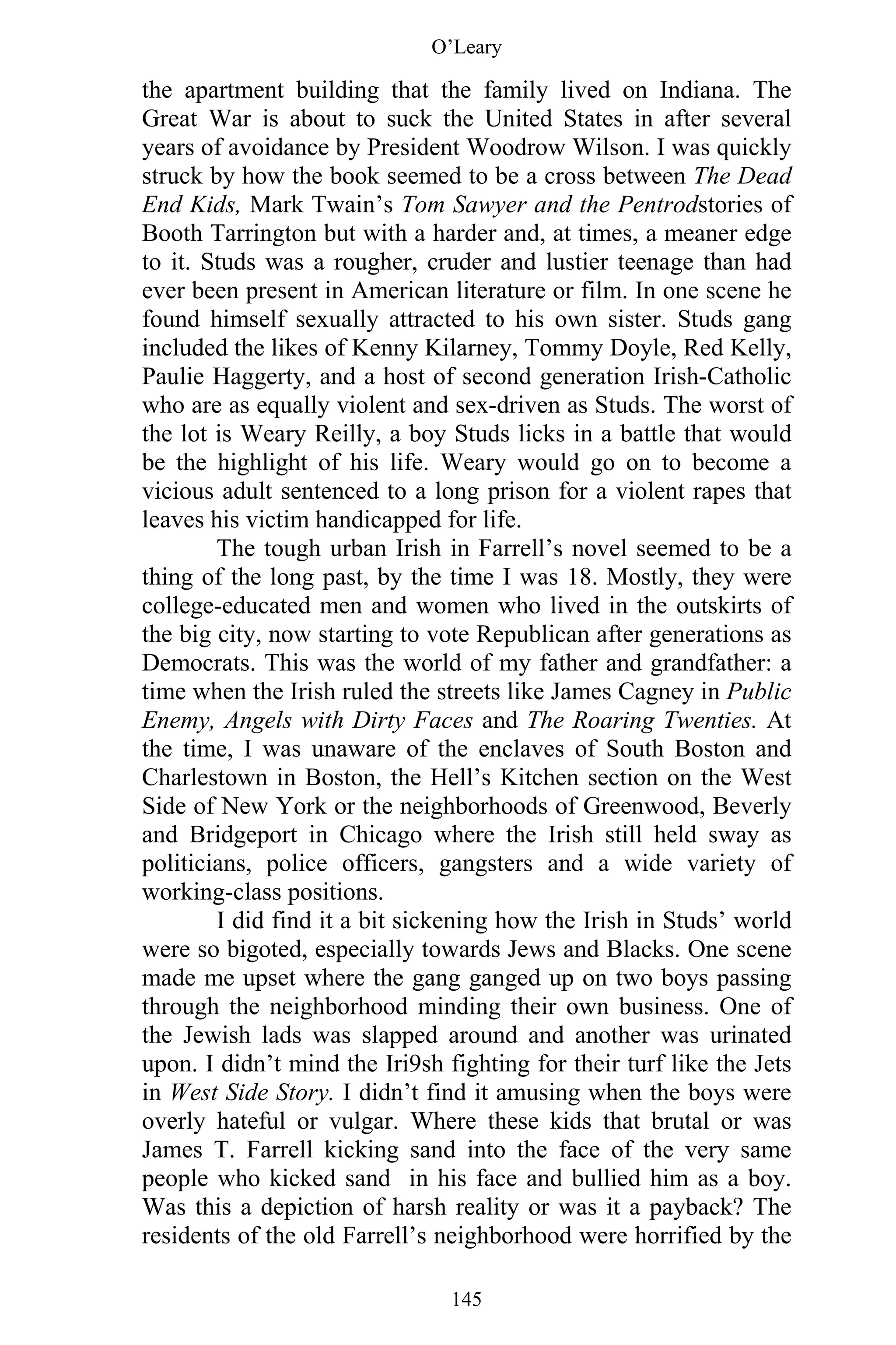 O’Leary
145
the apartment building that the family lived on Indiana. The
Great War is about to suck the United States in after several
years of avoidance by President Woodrow Wilson. I was quickly
struck by how the book seemed to be a cross between The Dead
End Kids, Mark Twain’s Tom Sawyer and the Pentrodstories of
Booth Tarrington but with a harder and, at times, a meaner edge
to it. Studs was a rougher, cruder and lustier teenage than had
ever been present in American literature or film. In one scene he
found himself sexually attracted to his own sister. Studs gang
included the likes of Kenny Kilarney, Tommy Doyle, Red Kelly,
Paulie Haggerty, and a host of second generation Irish-Catholic
who are as equally violent and sex-driven as Studs. The worst of
the lot is Weary Reilly, a boy Studs licks in a battle that would
be the highlight of his life. Weary would go on to become a
vicious adult sentenced to a long prison for a violent rapes that
leaves his victim handicapped for life.
The tough urban Irish in Farrell’s novel seemed to be a
thing of the long past, by the time I was 18. Mostly, they were
college-educated men and women who lived in the outskirts of
the big city, now starting to vote Republican after generations as
Democrats. This was the world of my father and grandfather: a
time when the Irish ruled the streets like James Cagney in Public
Enemy, Angels with Dirty Faces and The Roaring Twenties. At
the time, I was unaware of the enclaves of South Boston and
Charlestown in Boston, the Hell’s Kitchen section on the West
Side of New York or the neighborhoods of Greenwood, Beverly
and Bridgeport in Chicago where the Irish still held sway as
politicians, police officers, gangsters and a wide variety of
working-class positions.
I did find it a bit sickening how the Irish in Studs’ world
were so bigoted, especially towards Jews and Blacks. One scene
made me upset where the gang ganged up on two boys passing
through the neighborhood minding their own business. One of
the Jewish lads was slapped around and another was urinated
upon. I didn’t mind the Iri9sh fighting for their turf like the Jets
in West Side Story. I didn’t find it amusing when the boys were
overly hateful or vulgar. Where these kids that brutal or was
James T. Farrell kicking sand into the face of the very same
people who kicked sand in his face and bullied him as a boy.
Was this a depiction of harsh reality or was it a payback? The
residents of the old Farrell’s neighborhood were horrified by the
 