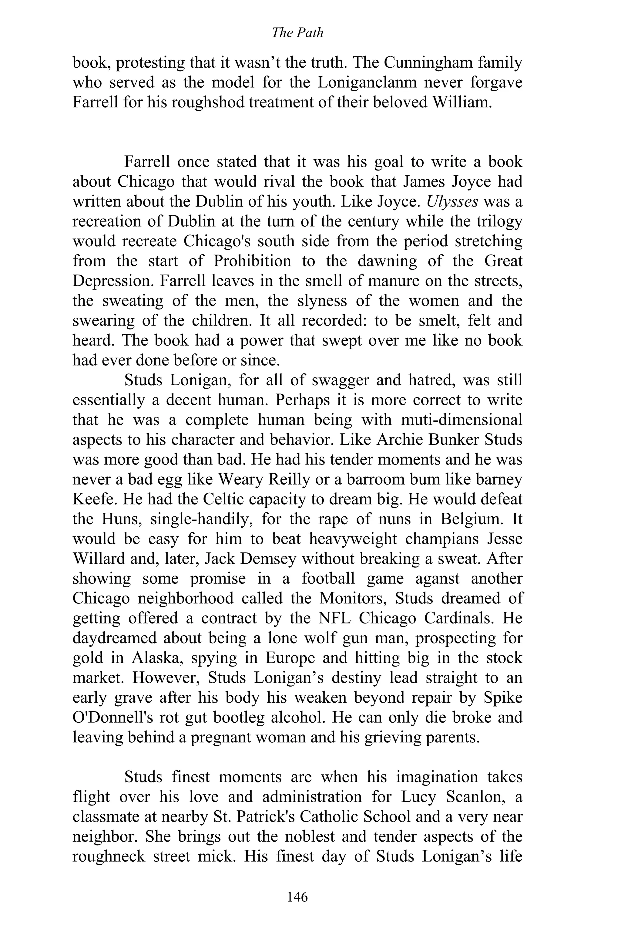The Path
146
book, protesting that it wasn’t the truth. The Cunningham family
who served as the model for the Loniganclanm never forgave
Farrell for his roughshod treatment of their beloved William.
Farrell once stated that it was his goal to write a book
about Chicago that would rival the book that James Joyce had
written about the Dublin of his youth. Like Joyce. Ulysses was a
recreation of Dublin at the turn of the century while the trilogy
would recreate Chicago's south side from the period stretching
from the start of Prohibition to the dawning of the Great
Depression. Farrell leaves in the smell of manure on the streets,
the sweating of the men, the slyness of the women and the
swearing of the children. It all recorded: to be smelt, felt and
heard. The book had a power that swept over me like no book
had ever done before or since.
Studs Lonigan, for all of swagger and hatred, was still
essentially a decent human. Perhaps it is more correct to write
that he was a complete human being with muti-dimensional
aspects to his character and behavior. Like Archie Bunker Studs
was more good than bad. He had his tender moments and he was
never a bad egg like Weary Reilly or a barroom bum like barney
Keefe. He had the Celtic capacity to dream big. He would defeat
the Huns, single-handily, for the rape of nuns in Belgium. It
would be easy for him to beat heavyweight champians Jesse
Willard and, later, Jack Demsey without breaking a sweat. After
showing some promise in a football game aganst another
Chicago neighborhood called the Monitors, Studs dreamed of
getting offered a contract by the NFL Chicago Cardinals. He
daydreamed about being a lone wolf gun man, prospecting for
gold in Alaska, spying in Europe and hitting big in the stock
market. However, Studs Lonigan’s destiny lead straight to an
early grave after his body his weaken beyond repair by Spike
O'Donnell's rot gut bootleg alcohol. He can only die broke and
leaving behind a pregnant woman and his grieving parents.
Studs finest moments are when his imagination takes
flight over his love and administration for Lucy Scanlon, a
classmate at nearby St. Patrick's Catholic School and a very near
neighbor. She brings out the noblest and tender aspects of the
roughneck street mick. His finest day of Studs Lonigan’s life
 