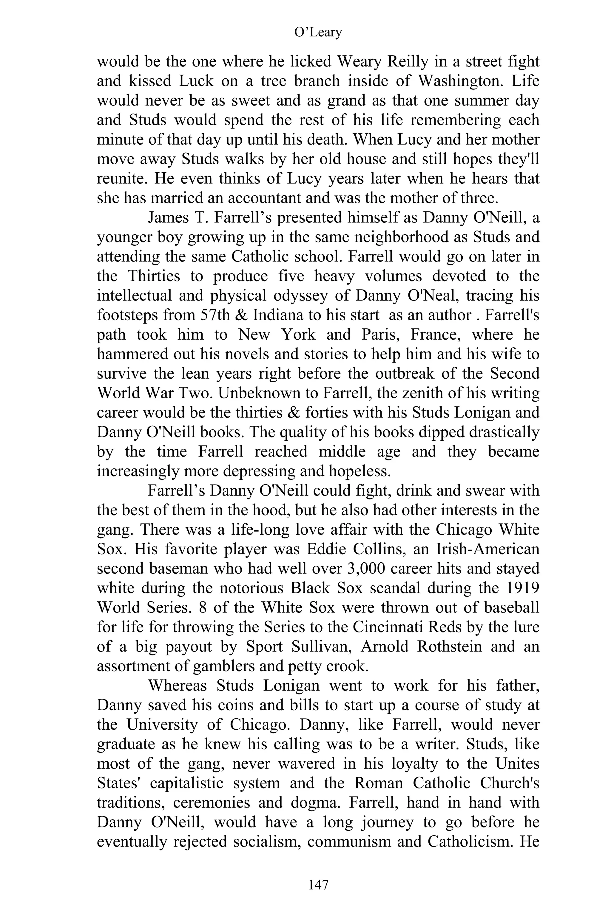 O’Leary
147
would be the one where he licked Weary Reilly in a street fight
and kissed Luck on a tree branch inside of Washington. Life
would never be as sweet and as grand as that one summer day
and Studs would spend the rest of his life remembering each
minute of that day up until his death. When Lucy and her mother
move away Studs walks by her old house and still hopes they'll
reunite. He even thinks of Lucy years later when he hears that
she has married an accountant and was the mother of three.
James T. Farrell’s presented himself as Danny O'Neill, a
younger boy growing up in the same neighborhood as Studs and
attending the same Catholic school. Farrell would go on later in
the Thirties to produce five heavy volumes devoted to the
intellectual and physical odyssey of Danny O'Neal, tracing his
footsteps from 57th & Indiana to his start as an author . Farrell's
path took him to New York and Paris, France, where he
hammered out his novels and stories to help him and his wife to
survive the lean years right before the outbreak of the Second
World War Two. Unbeknown to Farrell, the zenith of his writing
career would be the thirties & forties with his Studs Lonigan and
Danny O'Neill books. The quality of his books dipped drastically
by the time Farrell reached middle age and they became
increasingly more depressing and hopeless.
Farrell’s Danny O'Neill could fight, drink and swear with
the best of them in the hood, but he also had other interests in the
gang. There was a life-long love affair with the Chicago White
Sox. His favorite player was Eddie Collins, an Irish-American
second baseman who had well over 3,000 career hits and stayed
white during the notorious Black Sox scandal during the 1919
World Series. 8 of the White Sox were thrown out of baseball
for life for throwing the Series to the Cincinnati Reds by the lure
of a big payout by Sport Sullivan, Arnold Rothstein and an
assortment of gamblers and petty crook.
Whereas Studs Lonigan went to work for his father,
Danny saved his coins and bills to start up a course of study at
the University of Chicago. Danny, like Farrell, would never
graduate as he knew his calling was to be a writer. Studs, like
most of the gang, never wavered in his loyalty to the Unites
States' capitalistic system and the Roman Catholic Church's
traditions, ceremonies and dogma. Farrell, hand in hand with
Danny O'Neill, would have a long journey to go before he
eventually rejected socialism, communism and Catholicism. He
 